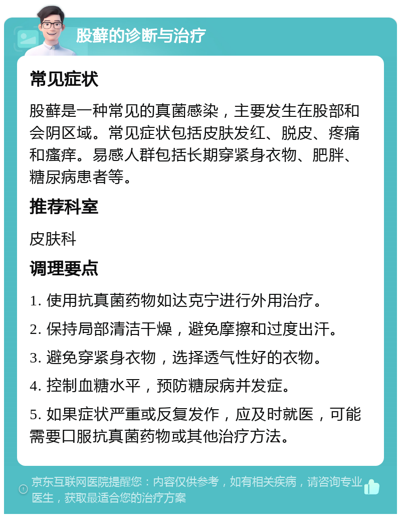 股藓的诊断与治疗 常见症状 股藓是一种常见的真菌感染，主要发生在股部和会阴区域。常见症状包括皮肤发红、脱皮、疼痛和瘙痒。易感人群包括长期穿紧身衣物、肥胖、糖尿病患者等。 推荐科室 皮肤科 调理要点 1. 使用抗真菌药物如达克宁进行外用治疗。 2. 保持局部清洁干燥，避免摩擦和过度出汗。 3. 避免穿紧身衣物，选择透气性好的衣物。 4. 控制血糖水平，预防糖尿病并发症。 5. 如果症状严重或反复发作，应及时就医，可能需要口服抗真菌药物或其他治疗方法。