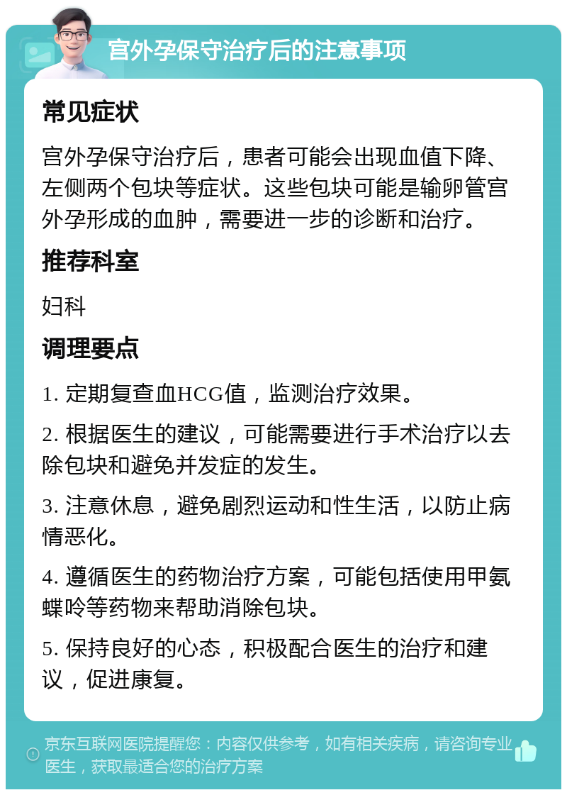 宫外孕保守治疗后的注意事项 常见症状 宫外孕保守治疗后，患者可能会出现血值下降、左侧两个包块等症状。这些包块可能是输卵管宫外孕形成的血肿，需要进一步的诊断和治疗。 推荐科室 妇科 调理要点 1. 定期复查血HCG值，监测治疗效果。 2. 根据医生的建议，可能需要进行手术治疗以去除包块和避免并发症的发生。 3. 注意休息，避免剧烈运动和性生活，以防止病情恶化。 4. 遵循医生的药物治疗方案，可能包括使用甲氨蝶呤等药物来帮助消除包块。 5. 保持良好的心态，积极配合医生的治疗和建议，促进康复。