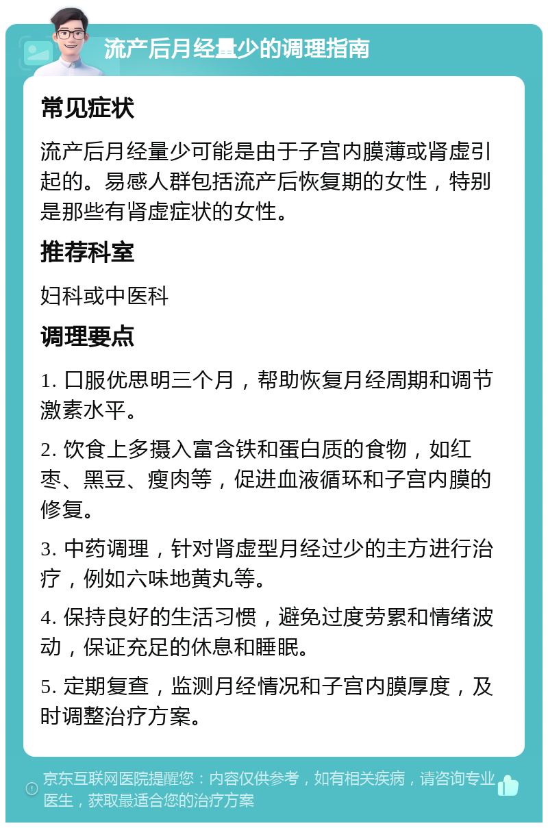 流产后月经量少的调理指南 常见症状 流产后月经量少可能是由于子宫内膜薄或肾虚引起的。易感人群包括流产后恢复期的女性，特别是那些有肾虚症状的女性。 推荐科室 妇科或中医科 调理要点 1. 口服优思明三个月，帮助恢复月经周期和调节激素水平。 2. 饮食上多摄入富含铁和蛋白质的食物，如红枣、黑豆、瘦肉等，促进血液循环和子宫内膜的修复。 3. 中药调理，针对肾虚型月经过少的主方进行治疗，例如六味地黄丸等。 4. 保持良好的生活习惯，避免过度劳累和情绪波动，保证充足的休息和睡眠。 5. 定期复查，监测月经情况和子宫内膜厚度，及时调整治疗方案。