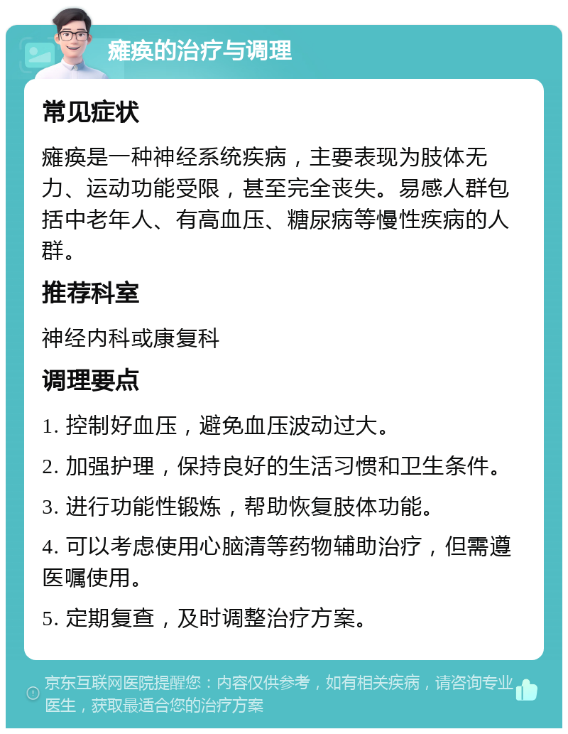 瘫痪的治疗与调理 常见症状 瘫痪是一种神经系统疾病，主要表现为肢体无力、运动功能受限，甚至完全丧失。易感人群包括中老年人、有高血压、糖尿病等慢性疾病的人群。 推荐科室 神经内科或康复科 调理要点 1. 控制好血压，避免血压波动过大。 2. 加强护理，保持良好的生活习惯和卫生条件。 3. 进行功能性锻炼，帮助恢复肢体功能。 4. 可以考虑使用心脑清等药物辅助治疗，但需遵医嘱使用。 5. 定期复查，及时调整治疗方案。