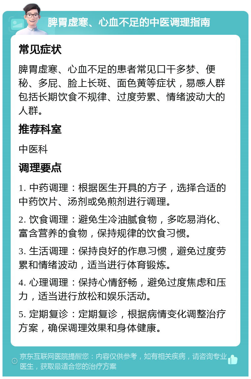 脾胃虚寒、心血不足的中医调理指南 常见症状 脾胃虚寒、心血不足的患者常见口干多梦、便秘、多屁、脸上长斑、面色黄等症状，易感人群包括长期饮食不规律、过度劳累、情绪波动大的人群。 推荐科室 中医科 调理要点 1. 中药调理：根据医生开具的方子，选择合适的中药饮片、汤剂或免煎剂进行调理。 2. 饮食调理：避免生冷油腻食物，多吃易消化、富含营养的食物，保持规律的饮食习惯。 3. 生活调理：保持良好的作息习惯，避免过度劳累和情绪波动，适当进行体育锻炼。 4. 心理调理：保持心情舒畅，避免过度焦虑和压力，适当进行放松和娱乐活动。 5. 定期复诊：定期复诊，根据病情变化调整治疗方案，确保调理效果和身体健康。