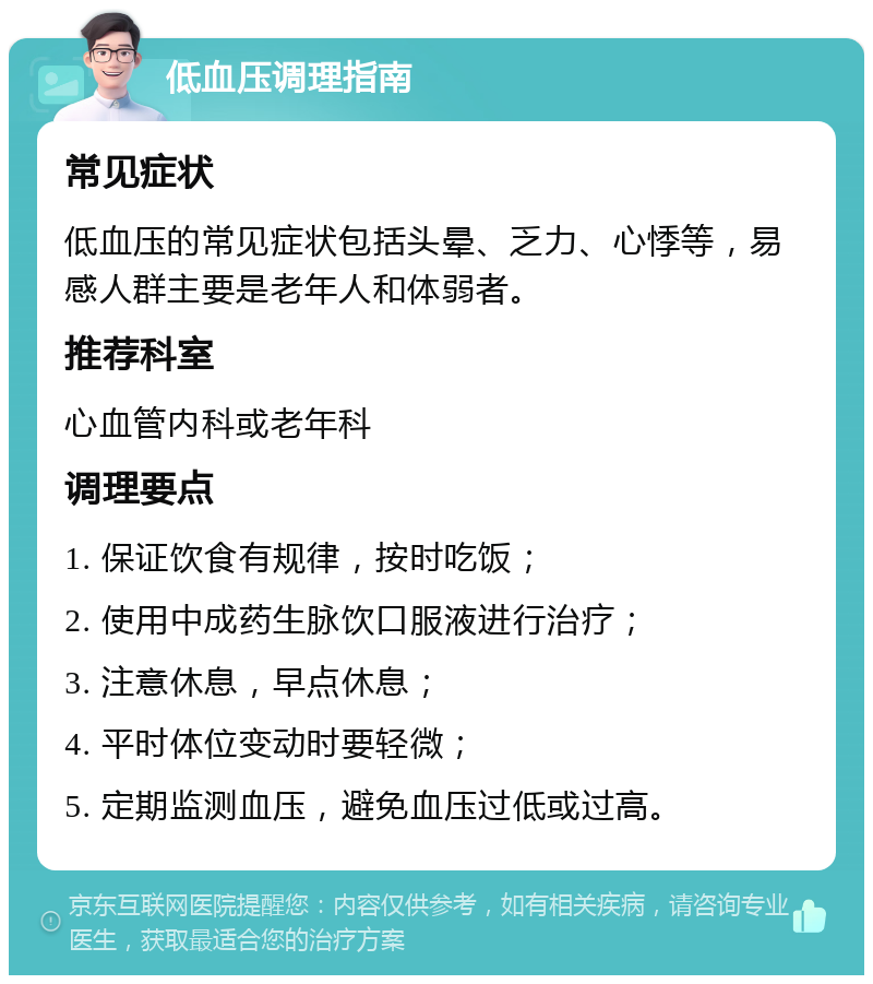 低血压调理指南 常见症状 低血压的常见症状包括头晕、乏力、心悸等，易感人群主要是老年人和体弱者。 推荐科室 心血管内科或老年科 调理要点 1. 保证饮食有规律，按时吃饭； 2. 使用中成药生脉饮口服液进行治疗； 3. 注意休息，早点休息； 4. 平时体位变动时要轻微； 5. 定期监测血压，避免血压过低或过高。