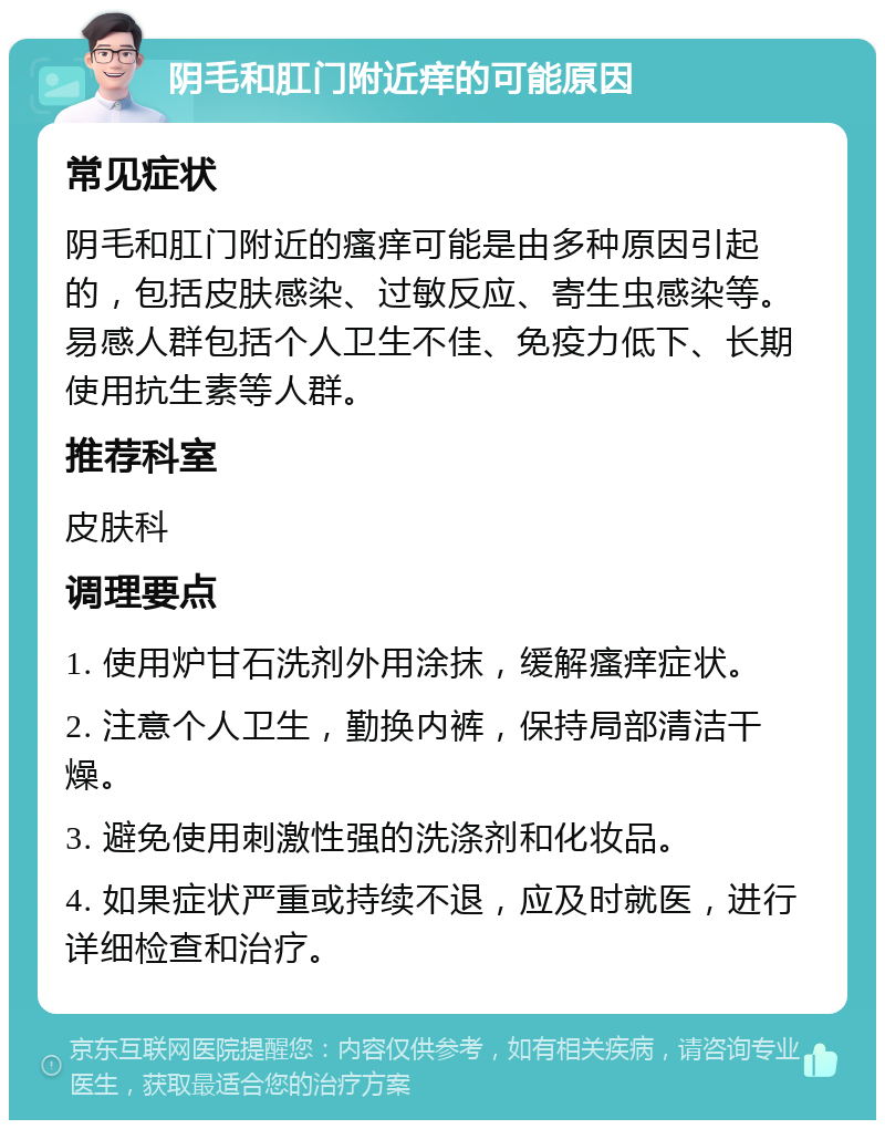 阴毛和肛门附近痒的可能原因 常见症状 阴毛和肛门附近的瘙痒可能是由多种原因引起的，包括皮肤感染、过敏反应、寄生虫感染等。易感人群包括个人卫生不佳、免疫力低下、长期使用抗生素等人群。 推荐科室 皮肤科 调理要点 1. 使用炉甘石洗剂外用涂抹，缓解瘙痒症状。 2. 注意个人卫生，勤换内裤，保持局部清洁干燥。 3. 避免使用刺激性强的洗涤剂和化妆品。 4. 如果症状严重或持续不退，应及时就医，进行详细检查和治疗。