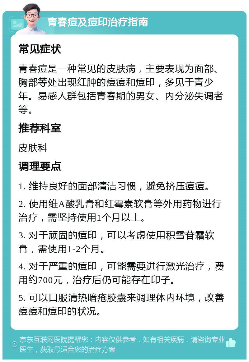 青春痘及痘印治疗指南 常见症状 青春痘是一种常见的皮肤病，主要表现为面部、胸部等处出现红肿的痘痘和痘印，多见于青少年。易感人群包括青春期的男女、内分泌失调者等。 推荐科室 皮肤科 调理要点 1. 维持良好的面部清洁习惯，避免挤压痘痘。 2. 使用维A酸乳膏和红霉素软膏等外用药物进行治疗，需坚持使用1个月以上。 3. 对于顽固的痘印，可以考虑使用积雪苷霜软膏，需使用1-2个月。 4. 对于严重的痘印，可能需要进行激光治疗，费用约700元，治疗后仍可能存在印子。 5. 可以口服清热暗疮胶囊来调理体内环境，改善痘痘和痘印的状况。