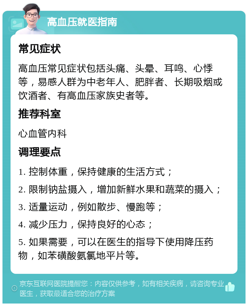 高血压就医指南 常见症状 高血压常见症状包括头痛、头晕、耳鸣、心悸等，易感人群为中老年人、肥胖者、长期吸烟或饮酒者、有高血压家族史者等。 推荐科室 心血管内科 调理要点 1. 控制体重，保持健康的生活方式； 2. 限制钠盐摄入，增加新鲜水果和蔬菜的摄入； 3. 适量运动，例如散步、慢跑等； 4. 减少压力，保持良好的心态； 5. 如果需要，可以在医生的指导下使用降压药物，如苯磺酸氨氯地平片等。