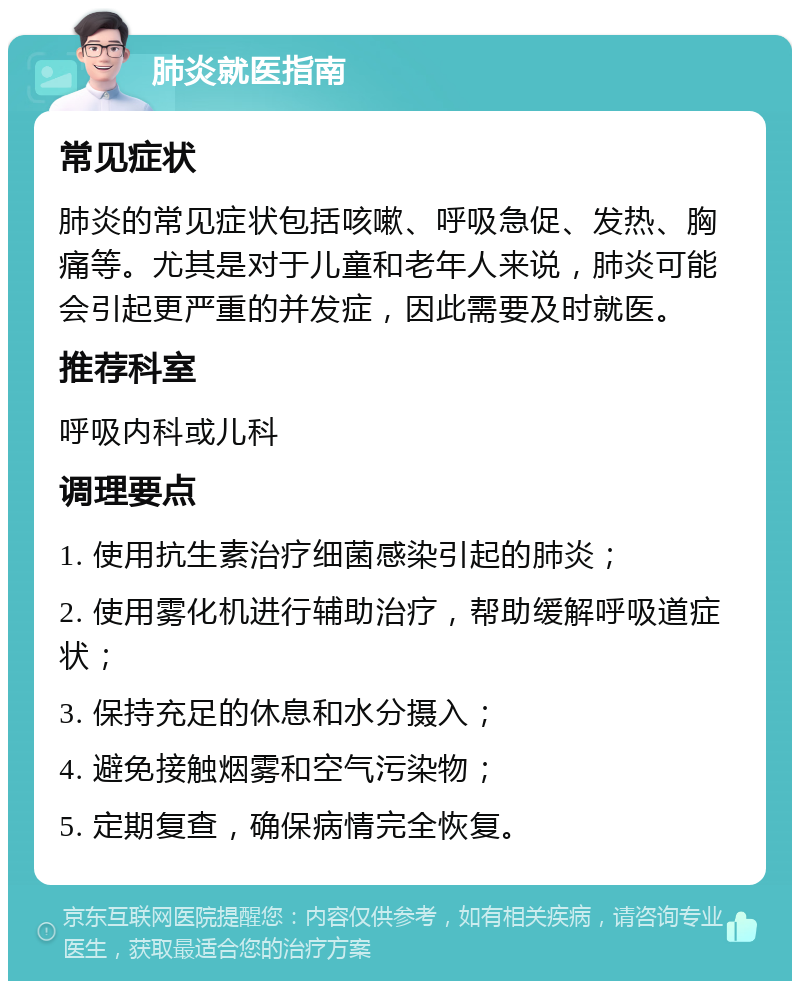 肺炎就医指南 常见症状 肺炎的常见症状包括咳嗽、呼吸急促、发热、胸痛等。尤其是对于儿童和老年人来说，肺炎可能会引起更严重的并发症，因此需要及时就医。 推荐科室 呼吸内科或儿科 调理要点 1. 使用抗生素治疗细菌感染引起的肺炎； 2. 使用雾化机进行辅助治疗，帮助缓解呼吸道症状； 3. 保持充足的休息和水分摄入； 4. 避免接触烟雾和空气污染物； 5. 定期复查，确保病情完全恢复。