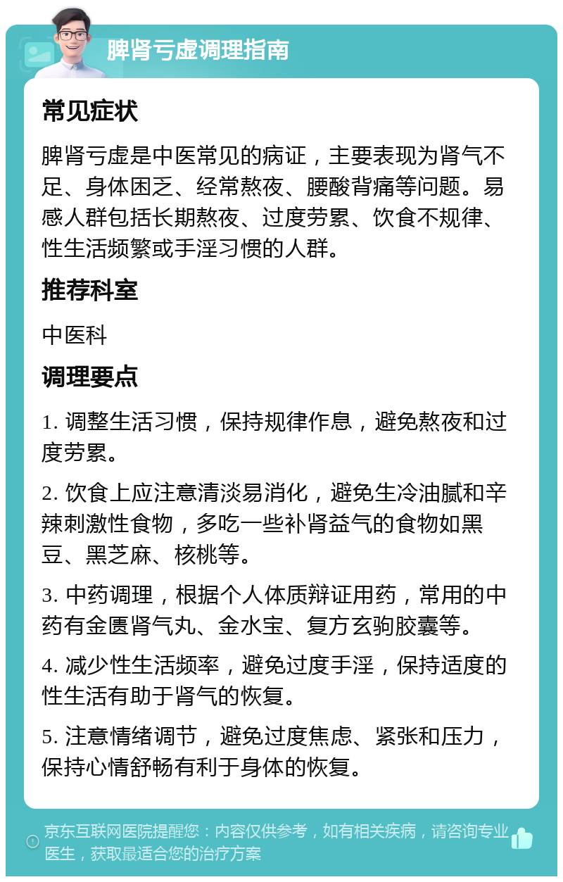 脾肾亏虚调理指南 常见症状 脾肾亏虚是中医常见的病证，主要表现为肾气不足、身体困乏、经常熬夜、腰酸背痛等问题。易感人群包括长期熬夜、过度劳累、饮食不规律、性生活频繁或手淫习惯的人群。 推荐科室 中医科 调理要点 1. 调整生活习惯，保持规律作息，避免熬夜和过度劳累。 2. 饮食上应注意清淡易消化，避免生冷油腻和辛辣刺激性食物，多吃一些补肾益气的食物如黑豆、黑芝麻、核桃等。 3. 中药调理，根据个人体质辩证用药，常用的中药有金匮肾气丸、金水宝、复方玄驹胶囊等。 4. 减少性生活频率，避免过度手淫，保持适度的性生活有助于肾气的恢复。 5. 注意情绪调节，避免过度焦虑、紧张和压力，保持心情舒畅有利于身体的恢复。