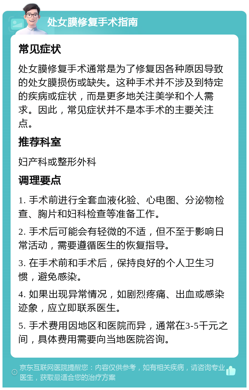 处女膜修复手术指南 常见症状 处女膜修复手术通常是为了修复因各种原因导致的处女膜损伤或缺失。这种手术并不涉及到特定的疾病或症状，而是更多地关注美学和个人需求。因此，常见症状并不是本手术的主要关注点。 推荐科室 妇产科或整形外科 调理要点 1. 手术前进行全套血液化验、心电图、分泌物检查、胸片和妇科检查等准备工作。 2. 手术后可能会有轻微的不适，但不至于影响日常活动，需要遵循医生的恢复指导。 3. 在手术前和手术后，保持良好的个人卫生习惯，避免感染。 4. 如果出现异常情况，如剧烈疼痛、出血或感染迹象，应立即联系医生。 5. 手术费用因地区和医院而异，通常在3-5千元之间，具体费用需要向当地医院咨询。