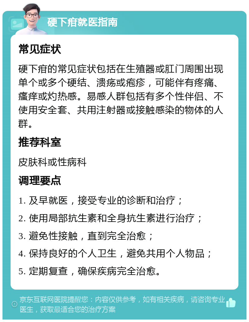 硬下疳就医指南 常见症状 硬下疳的常见症状包括在生殖器或肛门周围出现单个或多个硬结、溃疡或疱疹，可能伴有疼痛、瘙痒或灼热感。易感人群包括有多个性伴侣、不使用安全套、共用注射器或接触感染的物体的人群。 推荐科室 皮肤科或性病科 调理要点 1. 及早就医，接受专业的诊断和治疗； 2. 使用局部抗生素和全身抗生素进行治疗； 3. 避免性接触，直到完全治愈； 4. 保持良好的个人卫生，避免共用个人物品； 5. 定期复查，确保疾病完全治愈。