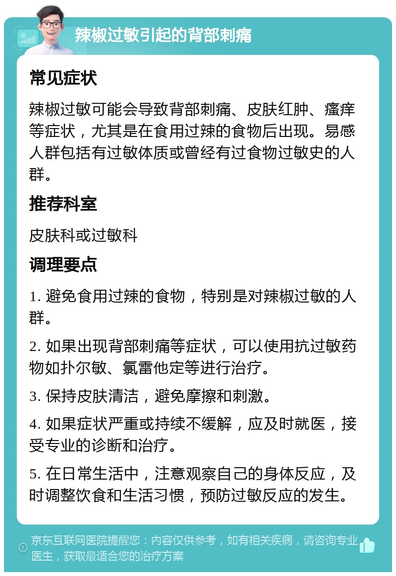 辣椒过敏引起的背部刺痛 常见症状 辣椒过敏可能会导致背部刺痛、皮肤红肿、瘙痒等症状，尤其是在食用过辣的食物后出现。易感人群包括有过敏体质或曾经有过食物过敏史的人群。 推荐科室 皮肤科或过敏科 调理要点 1. 避免食用过辣的食物，特别是对辣椒过敏的人群。 2. 如果出现背部刺痛等症状，可以使用抗过敏药物如扑尔敏、氯雷他定等进行治疗。 3. 保持皮肤清洁，避免摩擦和刺激。 4. 如果症状严重或持续不缓解，应及时就医，接受专业的诊断和治疗。 5. 在日常生活中，注意观察自己的身体反应，及时调整饮食和生活习惯，预防过敏反应的发生。