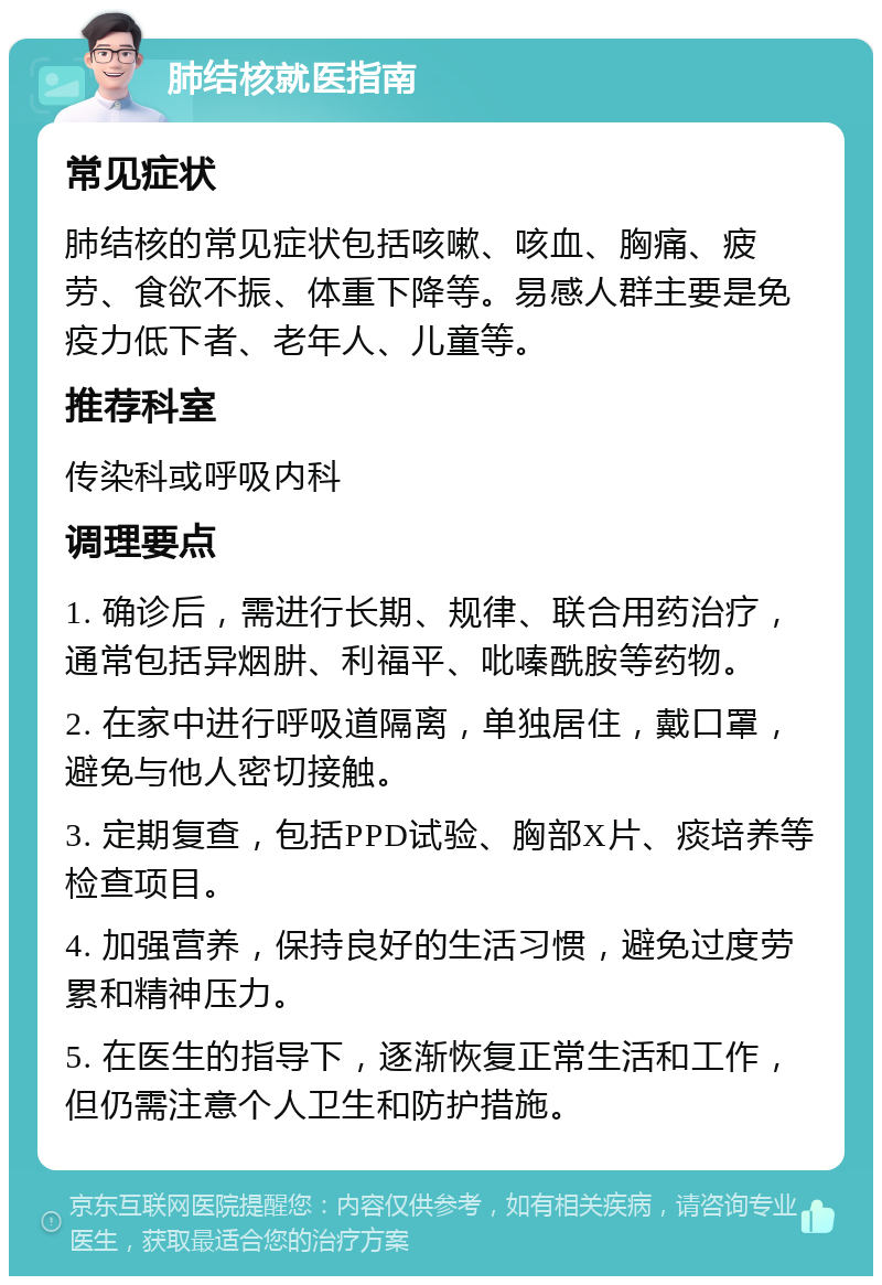 肺结核就医指南 常见症状 肺结核的常见症状包括咳嗽、咳血、胸痛、疲劳、食欲不振、体重下降等。易感人群主要是免疫力低下者、老年人、儿童等。 推荐科室 传染科或呼吸内科 调理要点 1. 确诊后，需进行长期、规律、联合用药治疗，通常包括异烟肼、利福平、吡嗪酰胺等药物。 2. 在家中进行呼吸道隔离，单独居住，戴口罩，避免与他人密切接触。 3. 定期复查，包括PPD试验、胸部X片、痰培养等检查项目。 4. 加强营养，保持良好的生活习惯，避免过度劳累和精神压力。 5. 在医生的指导下，逐渐恢复正常生活和工作，但仍需注意个人卫生和防护措施。