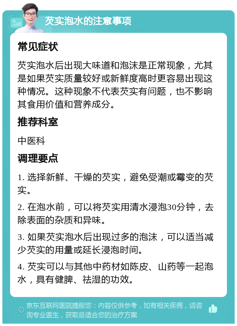 芡实泡水的注意事项 常见症状 芡实泡水后出现大味道和泡沫是正常现象，尤其是如果芡实质量较好或新鲜度高时更容易出现这种情况。这种现象不代表芡实有问题，也不影响其食用价值和营养成分。 推荐科室 中医科 调理要点 1. 选择新鲜、干燥的芡实，避免受潮或霉变的芡实。 2. 在泡水前，可以将芡实用清水浸泡30分钟，去除表面的杂质和异味。 3. 如果芡实泡水后出现过多的泡沫，可以适当减少芡实的用量或延长浸泡时间。 4. 芡实可以与其他中药材如陈皮、山药等一起泡水，具有健脾、祛湿的功效。