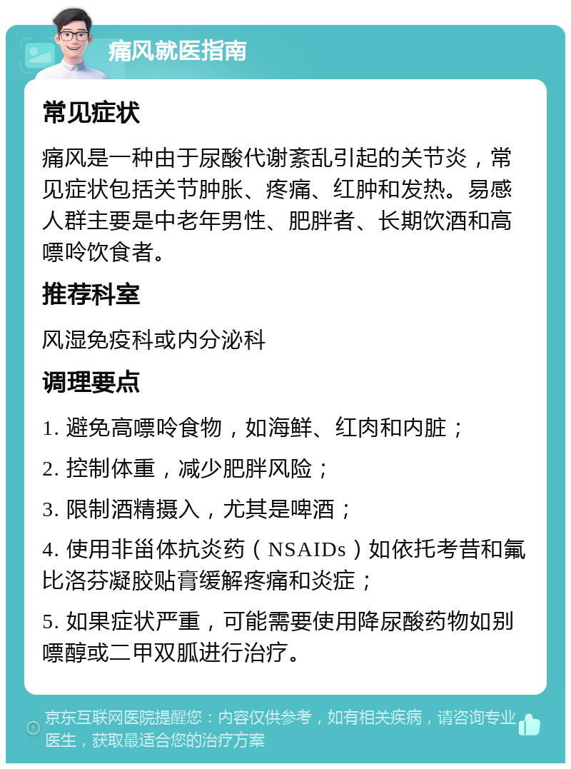 痛风就医指南 常见症状 痛风是一种由于尿酸代谢紊乱引起的关节炎，常见症状包括关节肿胀、疼痛、红肿和发热。易感人群主要是中老年男性、肥胖者、长期饮酒和高嘌呤饮食者。 推荐科室 风湿免疫科或内分泌科 调理要点 1. 避免高嘌呤食物，如海鲜、红肉和内脏； 2. 控制体重，减少肥胖风险； 3. 限制酒精摄入，尤其是啤酒； 4. 使用非甾体抗炎药（NSAIDs）如依托考昔和氟比洛芬凝胶贴膏缓解疼痛和炎症； 5. 如果症状严重，可能需要使用降尿酸药物如别嘌醇或二甲双胍进行治疗。