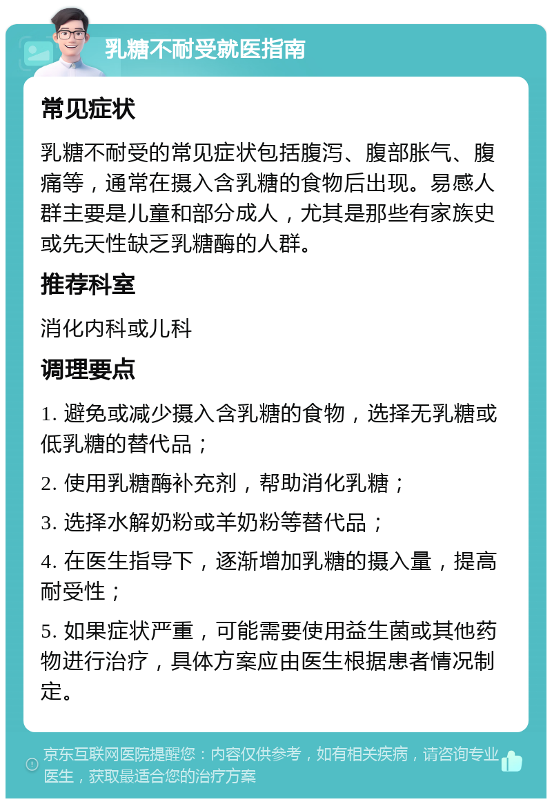 乳糖不耐受就医指南 常见症状 乳糖不耐受的常见症状包括腹泻、腹部胀气、腹痛等，通常在摄入含乳糖的食物后出现。易感人群主要是儿童和部分成人，尤其是那些有家族史或先天性缺乏乳糖酶的人群。 推荐科室 消化内科或儿科 调理要点 1. 避免或减少摄入含乳糖的食物，选择无乳糖或低乳糖的替代品； 2. 使用乳糖酶补充剂，帮助消化乳糖； 3. 选择水解奶粉或羊奶粉等替代品； 4. 在医生指导下，逐渐增加乳糖的摄入量，提高耐受性； 5. 如果症状严重，可能需要使用益生菌或其他药物进行治疗，具体方案应由医生根据患者情况制定。