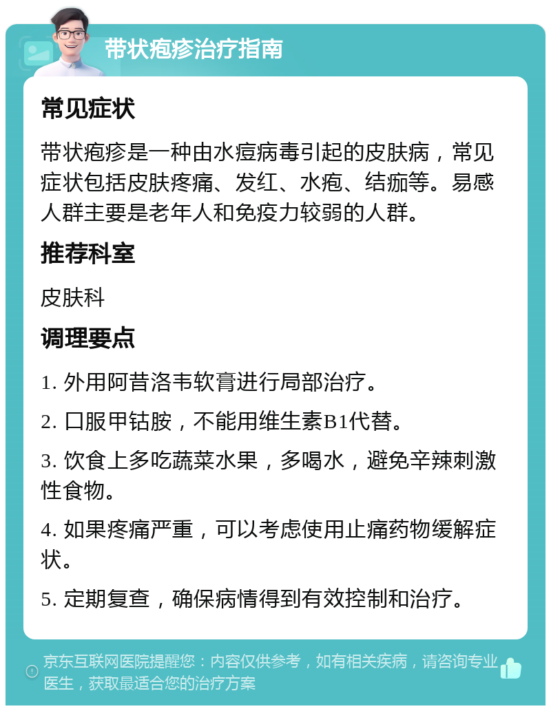 带状疱疹治疗指南 常见症状 带状疱疹是一种由水痘病毒引起的皮肤病，常见症状包括皮肤疼痛、发红、水疱、结痂等。易感人群主要是老年人和免疫力较弱的人群。 推荐科室 皮肤科 调理要点 1. 外用阿昔洛韦软膏进行局部治疗。 2. 口服甲钴胺，不能用维生素B1代替。 3. 饮食上多吃蔬菜水果，多喝水，避免辛辣刺激性食物。 4. 如果疼痛严重，可以考虑使用止痛药物缓解症状。 5. 定期复查，确保病情得到有效控制和治疗。