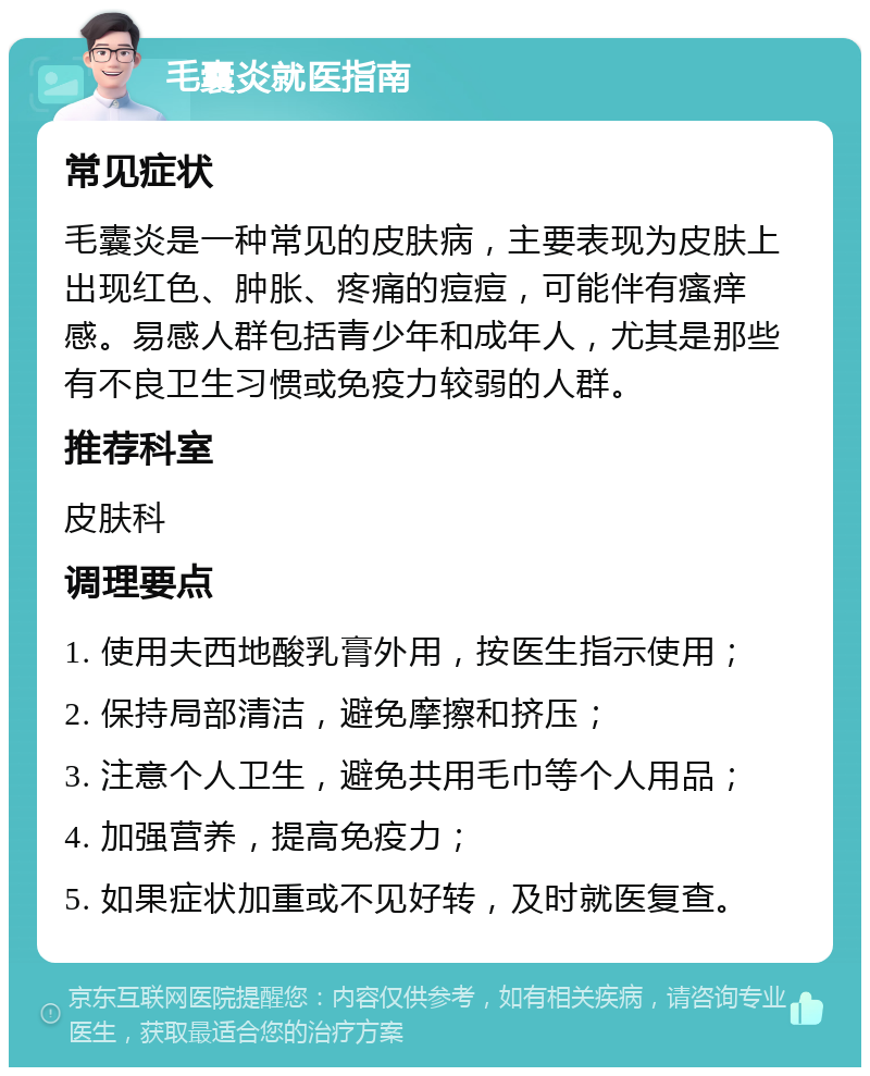 毛囊炎就医指南 常见症状 毛囊炎是一种常见的皮肤病，主要表现为皮肤上出现红色、肿胀、疼痛的痘痘，可能伴有瘙痒感。易感人群包括青少年和成年人，尤其是那些有不良卫生习惯或免疫力较弱的人群。 推荐科室 皮肤科 调理要点 1. 使用夫西地酸乳膏外用，按医生指示使用； 2. 保持局部清洁，避免摩擦和挤压； 3. 注意个人卫生，避免共用毛巾等个人用品； 4. 加强营养，提高免疫力； 5. 如果症状加重或不见好转，及时就医复查。