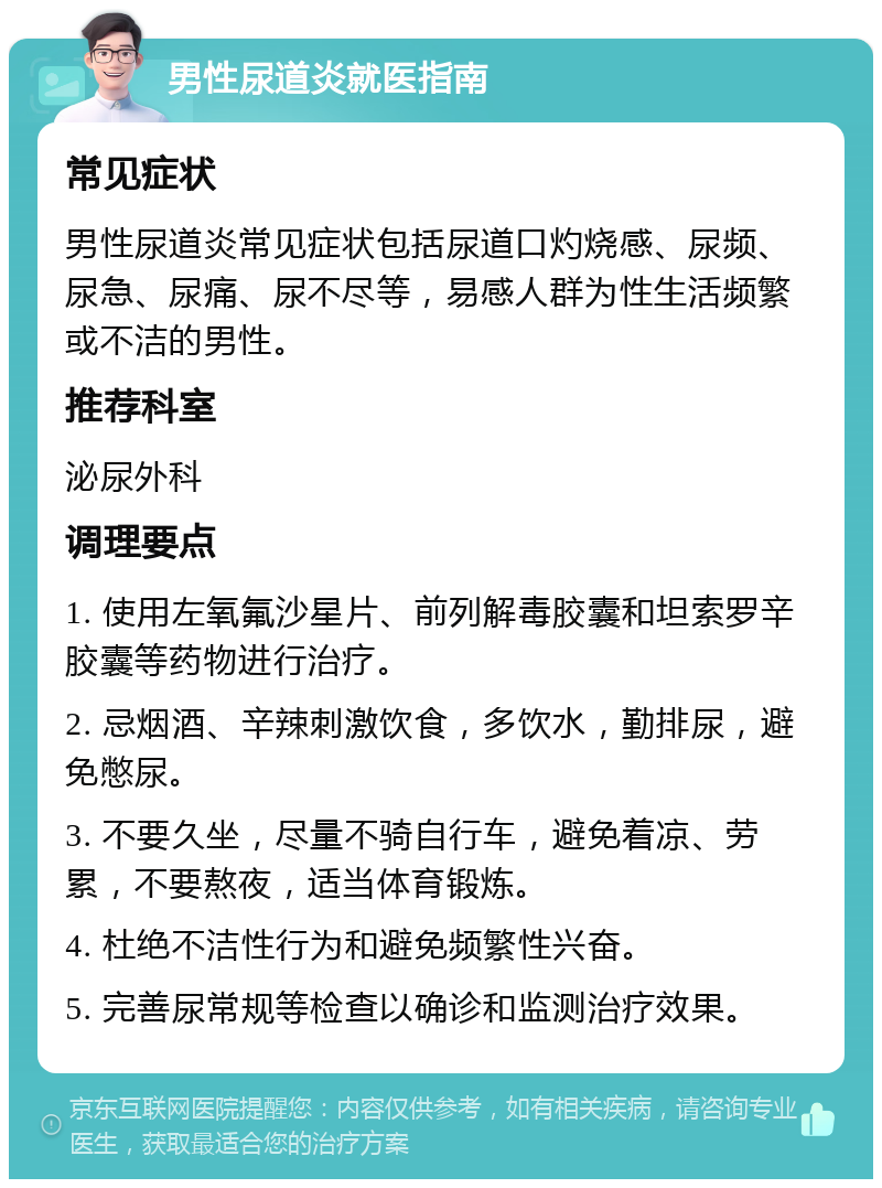 男性尿道炎就医指南 常见症状 男性尿道炎常见症状包括尿道口灼烧感、尿频、尿急、尿痛、尿不尽等，易感人群为性生活频繁或不洁的男性。 推荐科室 泌尿外科 调理要点 1. 使用左氧氟沙星片、前列解毒胶囊和坦索罗辛胶囊等药物进行治疗。 2. 忌烟酒、辛辣刺激饮食，多饮水，勤排尿，避免憋尿。 3. 不要久坐，尽量不骑自行车，避免着凉、劳累，不要熬夜，适当体育锻炼。 4. 杜绝不洁性行为和避免频繁性兴奋。 5. 完善尿常规等检查以确诊和监测治疗效果。