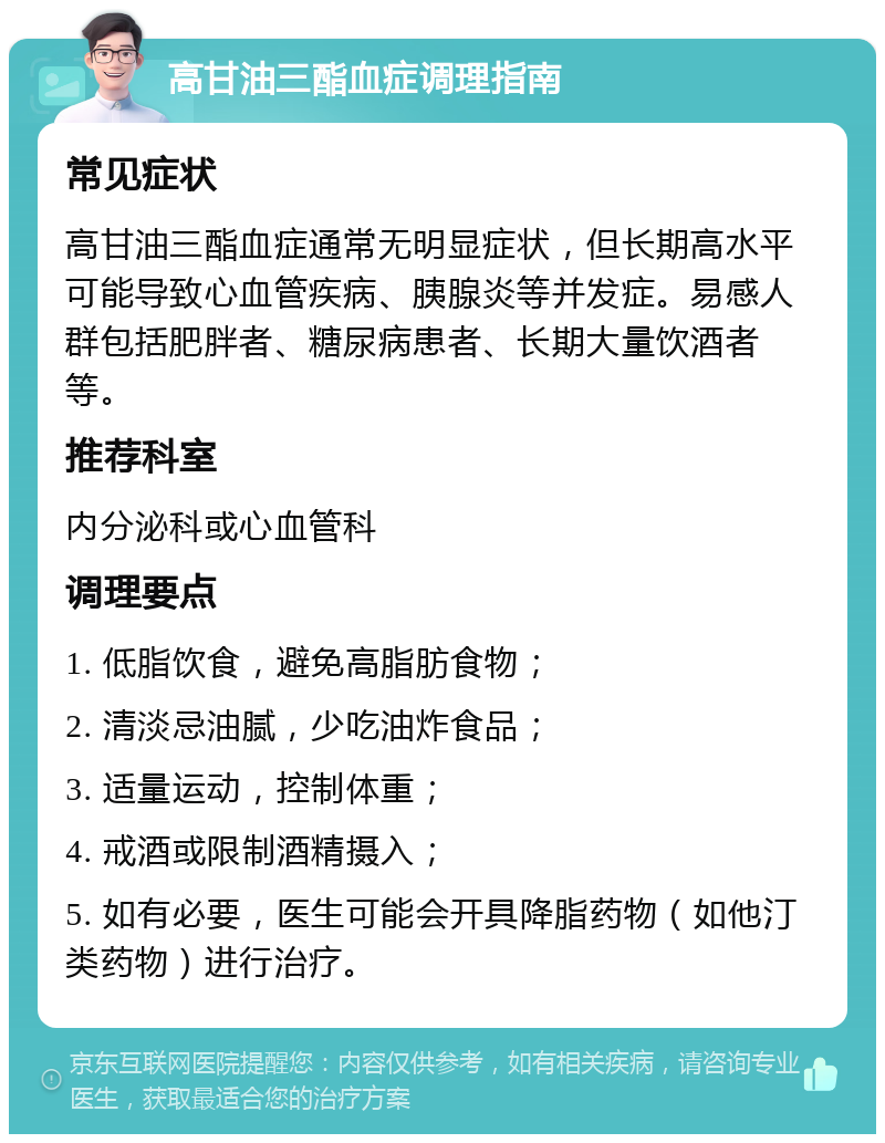 高甘油三酯血症调理指南 常见症状 高甘油三酯血症通常无明显症状，但长期高水平可能导致心血管疾病、胰腺炎等并发症。易感人群包括肥胖者、糖尿病患者、长期大量饮酒者等。 推荐科室 内分泌科或心血管科 调理要点 1. 低脂饮食，避免高脂肪食物； 2. 清淡忌油腻，少吃油炸食品； 3. 适量运动，控制体重； 4. 戒酒或限制酒精摄入； 5. 如有必要，医生可能会开具降脂药物（如他汀类药物）进行治疗。