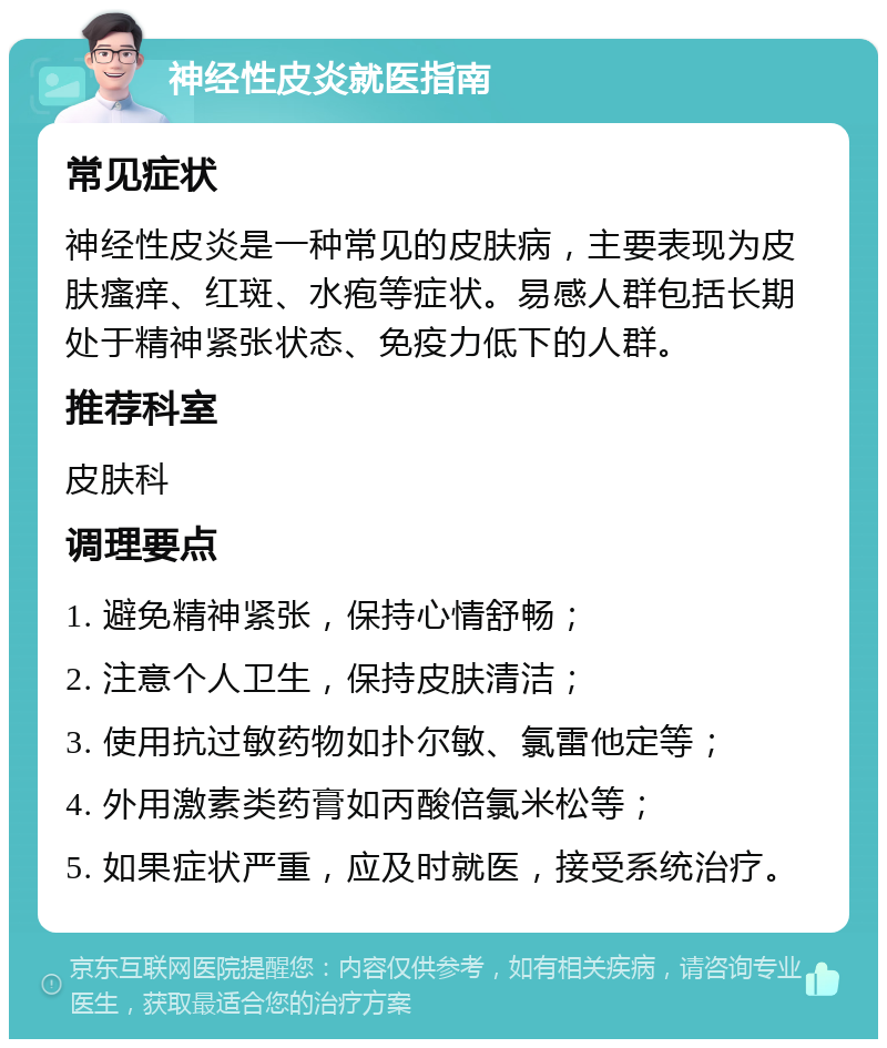 神经性皮炎就医指南 常见症状 神经性皮炎是一种常见的皮肤病，主要表现为皮肤瘙痒、红斑、水疱等症状。易感人群包括长期处于精神紧张状态、免疫力低下的人群。 推荐科室 皮肤科 调理要点 1. 避免精神紧张，保持心情舒畅； 2. 注意个人卫生，保持皮肤清洁； 3. 使用抗过敏药物如扑尔敏、氯雷他定等； 4. 外用激素类药膏如丙酸倍氯米松等； 5. 如果症状严重，应及时就医，接受系统治疗。