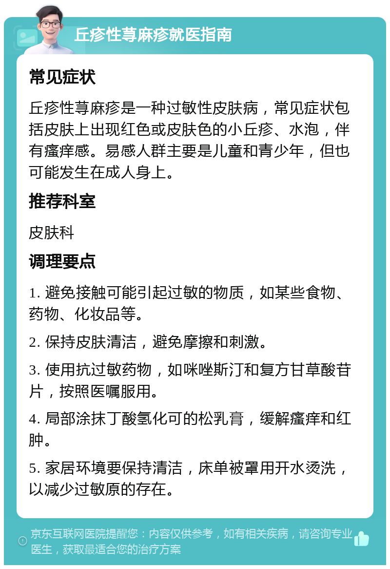 丘疹性荨麻疹就医指南 常见症状 丘疹性荨麻疹是一种过敏性皮肤病，常见症状包括皮肤上出现红色或皮肤色的小丘疹、水泡，伴有瘙痒感。易感人群主要是儿童和青少年，但也可能发生在成人身上。 推荐科室 皮肤科 调理要点 1. 避免接触可能引起过敏的物质，如某些食物、药物、化妆品等。 2. 保持皮肤清洁，避免摩擦和刺激。 3. 使用抗过敏药物，如咪唑斯汀和复方甘草酸苷片，按照医嘱服用。 4. 局部涂抹丁酸氢化可的松乳膏，缓解瘙痒和红肿。 5. 家居环境要保持清洁，床单被罩用开水烫洗，以减少过敏原的存在。