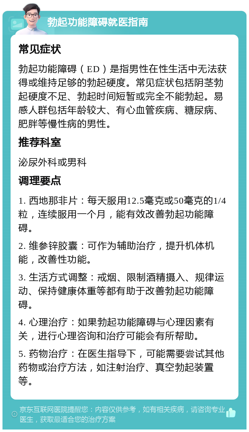 勃起功能障碍就医指南 常见症状 勃起功能障碍（ED）是指男性在性生活中无法获得或维持足够的勃起硬度。常见症状包括阴茎勃起硬度不足、勃起时间短暂或完全不能勃起。易感人群包括年龄较大、有心血管疾病、糖尿病、肥胖等慢性病的男性。 推荐科室 泌尿外科或男科 调理要点 1. 西地那非片：每天服用12.5毫克或50毫克的1/4粒，连续服用一个月，能有效改善勃起功能障碍。 2. 维参锌胶囊：可作为辅助治疗，提升机体机能，改善性功能。 3. 生活方式调整：戒烟、限制酒精摄入、规律运动、保持健康体重等都有助于改善勃起功能障碍。 4. 心理治疗：如果勃起功能障碍与心理因素有关，进行心理咨询和治疗可能会有所帮助。 5. 药物治疗：在医生指导下，可能需要尝试其他药物或治疗方法，如注射治疗、真空勃起装置等。