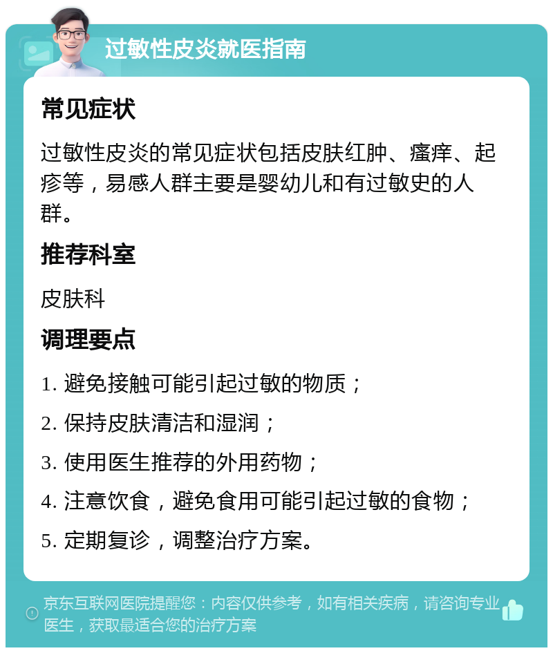 过敏性皮炎就医指南 常见症状 过敏性皮炎的常见症状包括皮肤红肿、瘙痒、起疹等，易感人群主要是婴幼儿和有过敏史的人群。 推荐科室 皮肤科 调理要点 1. 避免接触可能引起过敏的物质； 2. 保持皮肤清洁和湿润； 3. 使用医生推荐的外用药物； 4. 注意饮食，避免食用可能引起过敏的食物； 5. 定期复诊，调整治疗方案。