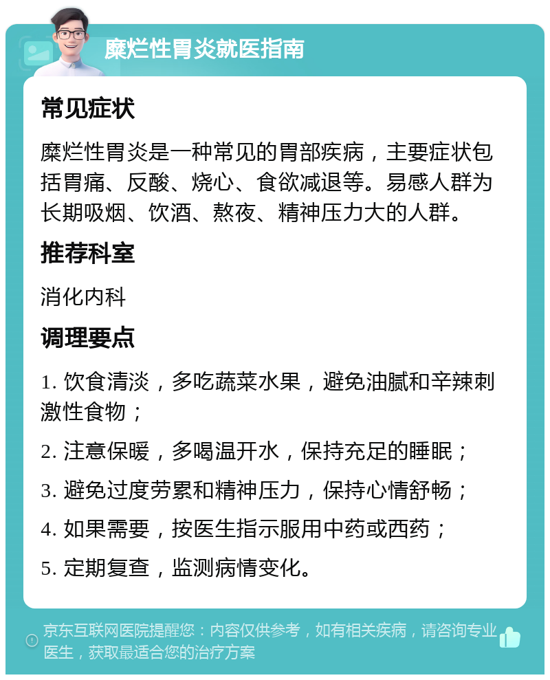 糜烂性胃炎就医指南 常见症状 糜烂性胃炎是一种常见的胃部疾病，主要症状包括胃痛、反酸、烧心、食欲减退等。易感人群为长期吸烟、饮酒、熬夜、精神压力大的人群。 推荐科室 消化内科 调理要点 1. 饮食清淡，多吃蔬菜水果，避免油腻和辛辣刺激性食物； 2. 注意保暖，多喝温开水，保持充足的睡眠； 3. 避免过度劳累和精神压力，保持心情舒畅； 4. 如果需要，按医生指示服用中药或西药； 5. 定期复查，监测病情变化。