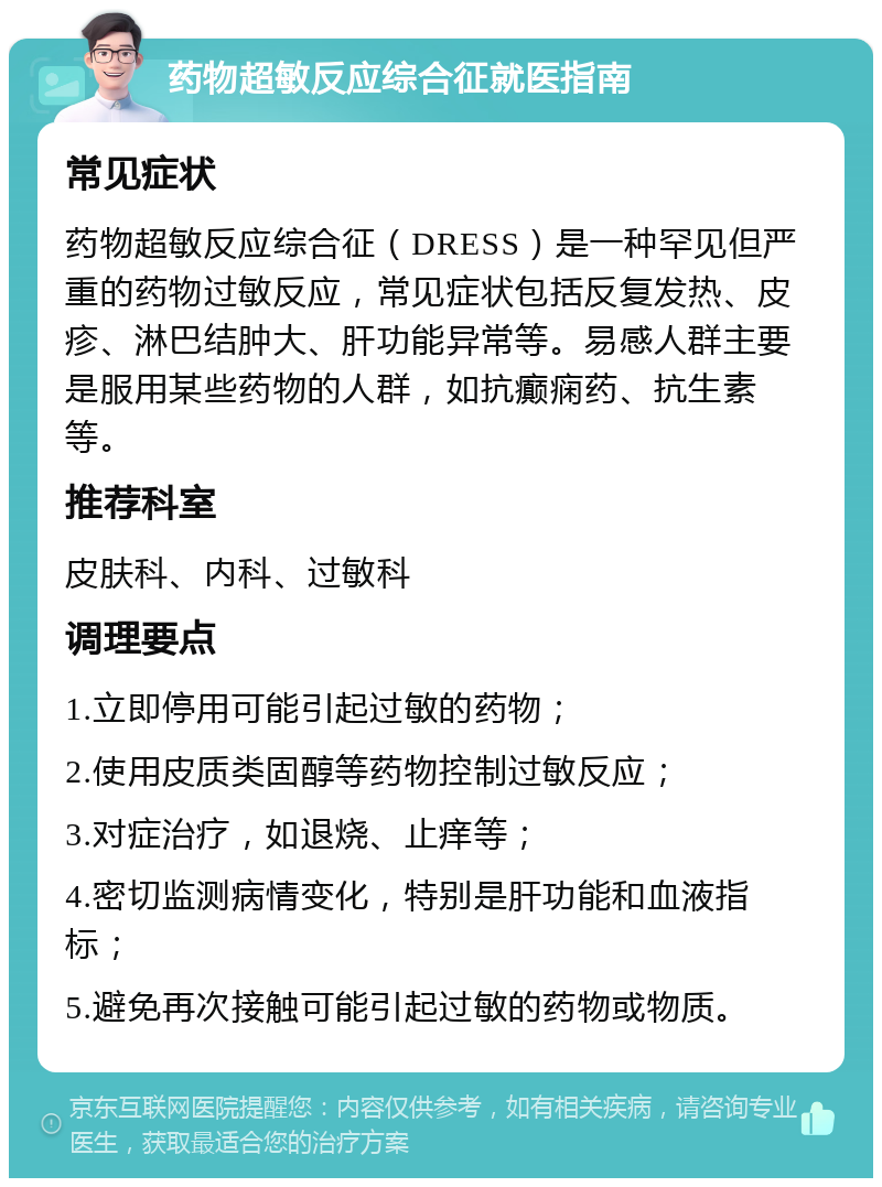 药物超敏反应综合征就医指南 常见症状 药物超敏反应综合征（DRESS）是一种罕见但严重的药物过敏反应，常见症状包括反复发热、皮疹、淋巴结肿大、肝功能异常等。易感人群主要是服用某些药物的人群，如抗癫痫药、抗生素等。 推荐科室 皮肤科、内科、过敏科 调理要点 1.立即停用可能引起过敏的药物； 2.使用皮质类固醇等药物控制过敏反应； 3.对症治疗，如退烧、止痒等； 4.密切监测病情变化，特别是肝功能和血液指标； 5.避免再次接触可能引起过敏的药物或物质。