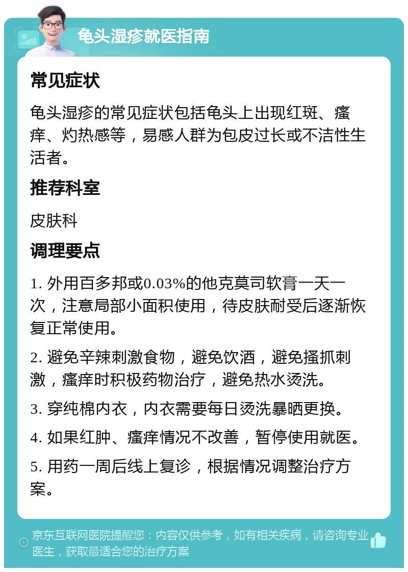 龟头湿疹就医指南 常见症状 龟头湿疹的常见症状包括龟头上出现红斑、瘙痒、灼热感等，易感人群为包皮过长或不洁性生活者。 推荐科室 皮肤科 调理要点 1. 外用百多邦或0.03%的他克莫司软膏一天一次，注意局部小面积使用，待皮肤耐受后逐渐恢复正常使用。 2. 避免辛辣刺激食物，避免饮酒，避免搔抓刺激，瘙痒时积极药物治疗，避免热水烫洗。 3. 穿纯棉内衣，内衣需要每日烫洗暴晒更换。 4. 如果红肿、瘙痒情况不改善，暂停使用就医。 5. 用药一周后线上复诊，根据情况调整治疗方案。