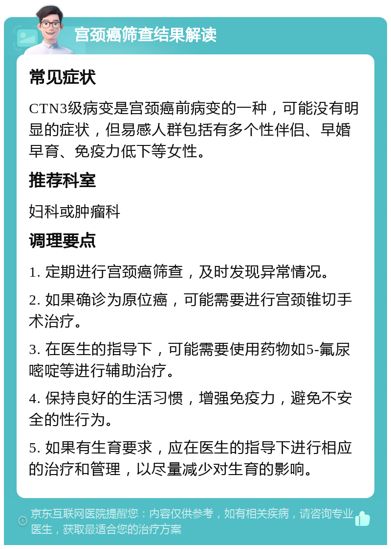 宫颈癌筛查结果解读 常见症状 CTN3级病变是宫颈癌前病变的一种，可能没有明显的症状，但易感人群包括有多个性伴侣、早婚早育、免疫力低下等女性。 推荐科室 妇科或肿瘤科 调理要点 1. 定期进行宫颈癌筛查，及时发现异常情况。 2. 如果确诊为原位癌，可能需要进行宫颈锥切手术治疗。 3. 在医生的指导下，可能需要使用药物如5-氟尿嘧啶等进行辅助治疗。 4. 保持良好的生活习惯，增强免疫力，避免不安全的性行为。 5. 如果有生育要求，应在医生的指导下进行相应的治疗和管理，以尽量减少对生育的影响。