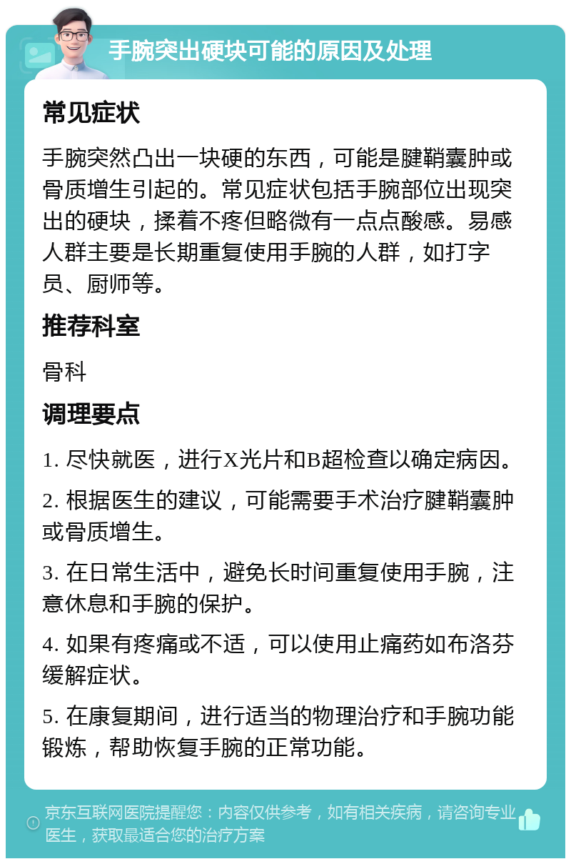 手腕突出硬块可能的原因及处理 常见症状 手腕突然凸出一块硬的东西，可能是腱鞘囊肿或骨质增生引起的。常见症状包括手腕部位出现突出的硬块，揉着不疼但略微有一点点酸感。易感人群主要是长期重复使用手腕的人群，如打字员、厨师等。 推荐科室 骨科 调理要点 1. 尽快就医，进行X光片和B超检查以确定病因。 2. 根据医生的建议，可能需要手术治疗腱鞘囊肿或骨质增生。 3. 在日常生活中，避免长时间重复使用手腕，注意休息和手腕的保护。 4. 如果有疼痛或不适，可以使用止痛药如布洛芬缓解症状。 5. 在康复期间，进行适当的物理治疗和手腕功能锻炼，帮助恢复手腕的正常功能。