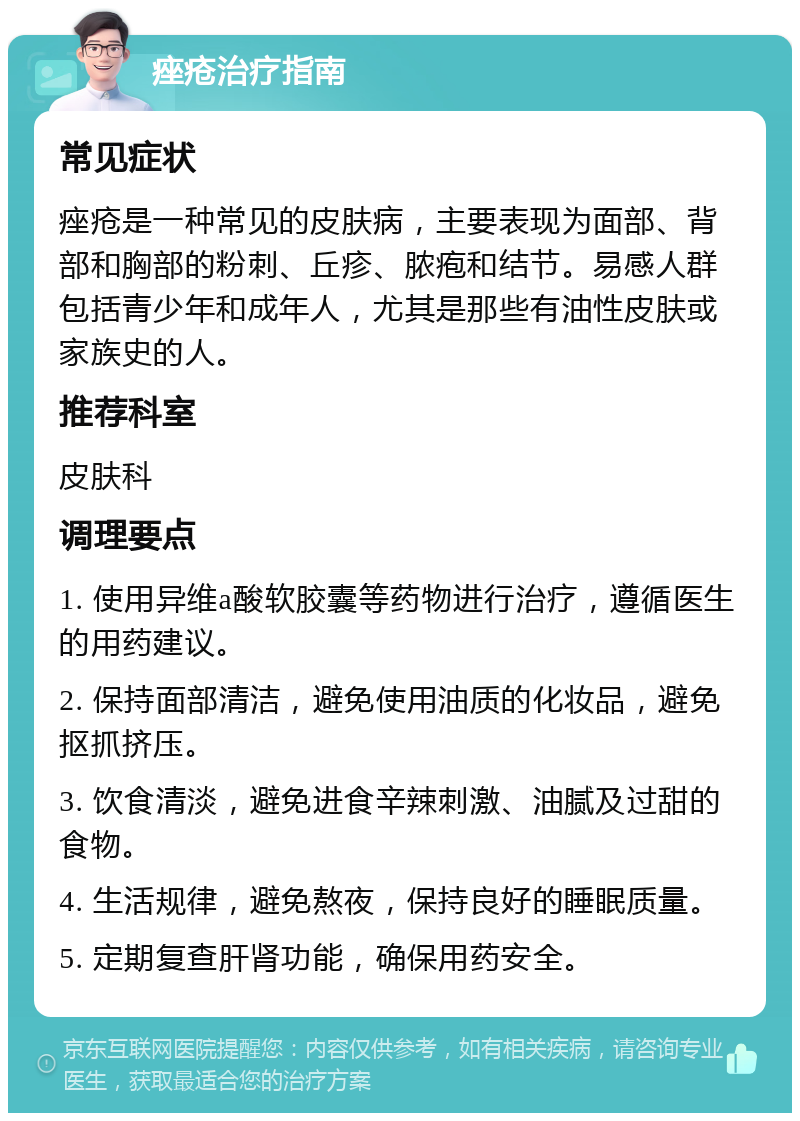 痤疮治疗指南 常见症状 痤疮是一种常见的皮肤病，主要表现为面部、背部和胸部的粉刺、丘疹、脓疱和结节。易感人群包括青少年和成年人，尤其是那些有油性皮肤或家族史的人。 推荐科室 皮肤科 调理要点 1. 使用异维a酸软胶囊等药物进行治疗，遵循医生的用药建议。 2. 保持面部清洁，避免使用油质的化妆品，避免抠抓挤压。 3. 饮食清淡，避免进食辛辣刺激、油腻及过甜的食物。 4. 生活规律，避免熬夜，保持良好的睡眠质量。 5. 定期复查肝肾功能，确保用药安全。