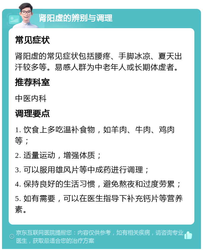 肾阳虚的辨别与调理 常见症状 肾阳虚的常见症状包括腰疼、手脚冰凉、夏天出汗较多等。易感人群为中老年人或长期体虚者。 推荐科室 中医内科 调理要点 1. 饮食上多吃温补食物，如羊肉、牛肉、鸡肉等； 2. 适量运动，增强体质； 3. 可以服用雄风片等中成药进行调理； 4. 保持良好的生活习惯，避免熬夜和过度劳累； 5. 如有需要，可以在医生指导下补充钙片等营养素。