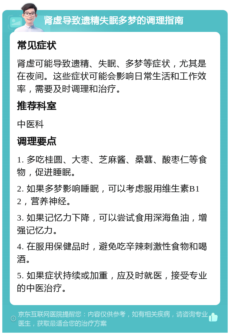 肾虚导致遗精失眠多梦的调理指南 常见症状 肾虚可能导致遗精、失眠、多梦等症状，尤其是在夜间。这些症状可能会影响日常生活和工作效率，需要及时调理和治疗。 推荐科室 中医科 调理要点 1. 多吃桂圆、大枣、芝麻酱、桑葚、酸枣仁等食物，促进睡眠。 2. 如果多梦影响睡眠，可以考虑服用维生素B12，营养神经。 3. 如果记忆力下降，可以尝试食用深海鱼油，增强记忆力。 4. 在服用保健品时，避免吃辛辣刺激性食物和喝酒。 5. 如果症状持续或加重，应及时就医，接受专业的中医治疗。