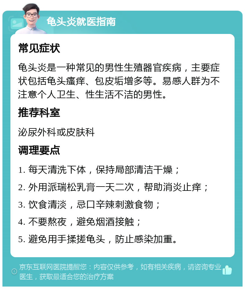 龟头炎就医指南 常见症状 龟头炎是一种常见的男性生殖器官疾病，主要症状包括龟头瘙痒、包皮垢增多等。易感人群为不注意个人卫生、性生活不洁的男性。 推荐科室 泌尿外科或皮肤科 调理要点 1. 每天清洗下体，保持局部清洁干燥； 2. 外用派瑞松乳膏一天二次，帮助消炎止痒； 3. 饮食清淡，忌口辛辣刺激食物； 4. 不要熬夜，避免烟酒接触； 5. 避免用手揉搓龟头，防止感染加重。