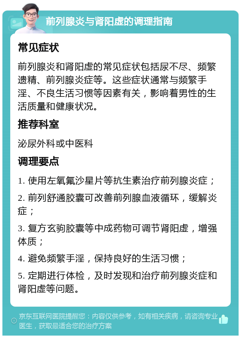 前列腺炎与肾阳虚的调理指南 常见症状 前列腺炎和肾阳虚的常见症状包括尿不尽、频繁遗精、前列腺炎症等。这些症状通常与频繁手淫、不良生活习惯等因素有关，影响着男性的生活质量和健康状况。 推荐科室 泌尿外科或中医科 调理要点 1. 使用左氧氟沙星片等抗生素治疗前列腺炎症； 2. 前列舒通胶囊可改善前列腺血液循环，缓解炎症； 3. 复方玄驹胶囊等中成药物可调节肾阳虚，增强体质； 4. 避免频繁手淫，保持良好的生活习惯； 5. 定期进行体检，及时发现和治疗前列腺炎症和肾阳虚等问题。