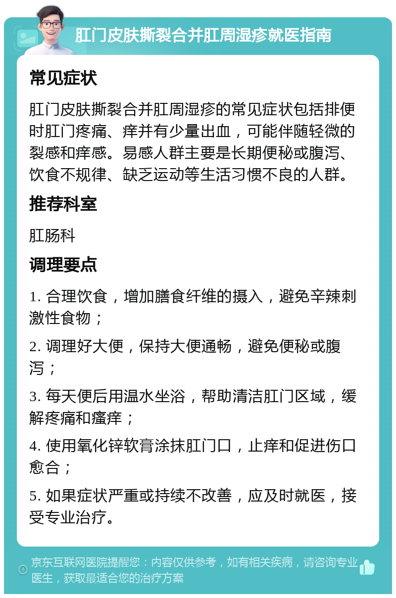 肛门皮肤撕裂合并肛周湿疹就医指南 常见症状 肛门皮肤撕裂合并肛周湿疹的常见症状包括排便时肛门疼痛、痒并有少量出血，可能伴随轻微的裂感和痒感。易感人群主要是长期便秘或腹泻、饮食不规律、缺乏运动等生活习惯不良的人群。 推荐科室 肛肠科 调理要点 1. 合理饮食，增加膳食纤维的摄入，避免辛辣刺激性食物； 2. 调理好大便，保持大便通畅，避免便秘或腹泻； 3. 每天便后用温水坐浴，帮助清洁肛门区域，缓解疼痛和瘙痒； 4. 使用氧化锌软膏涂抹肛门口，止痒和促进伤口愈合； 5. 如果症状严重或持续不改善，应及时就医，接受专业治疗。