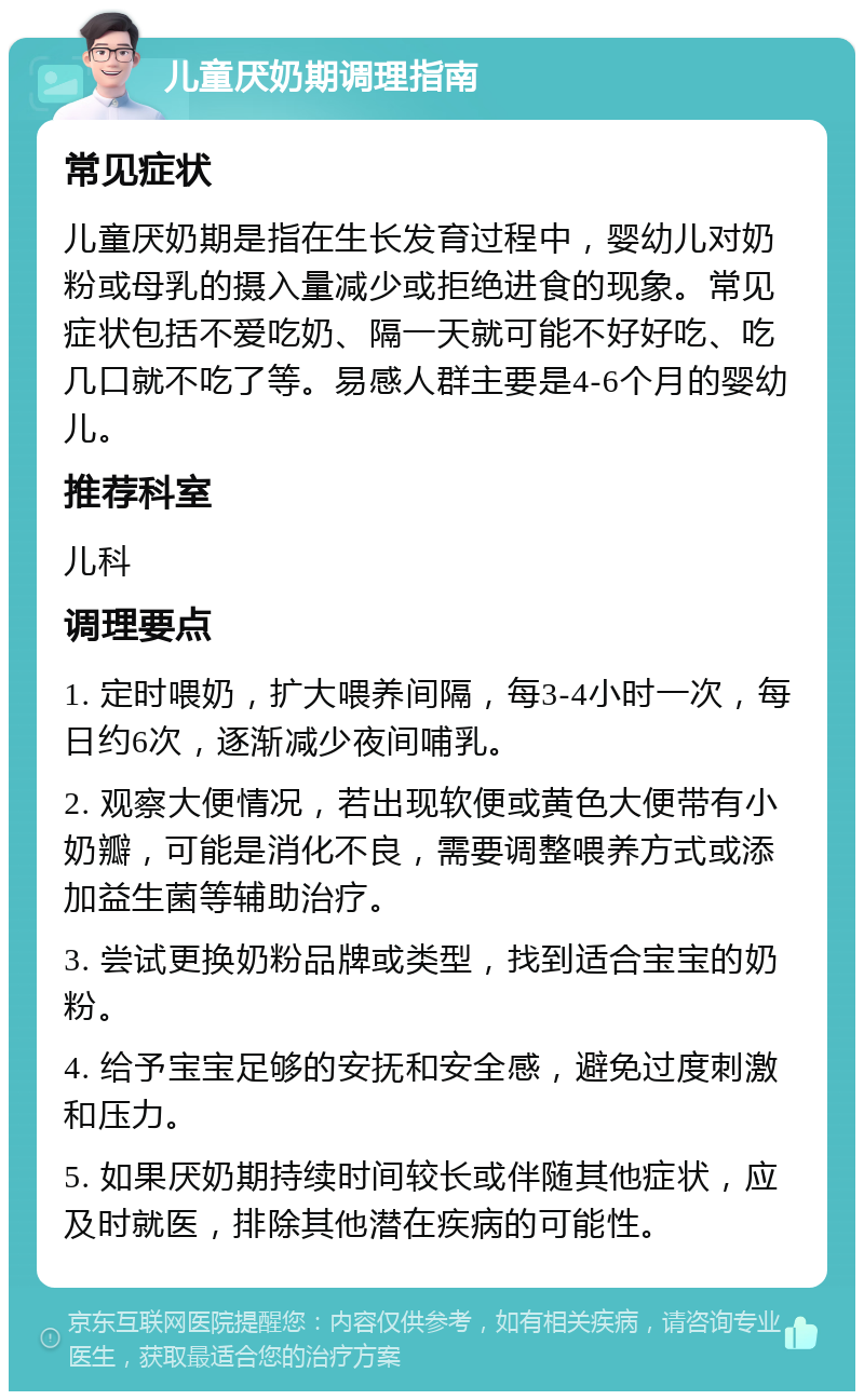 儿童厌奶期调理指南 常见症状 儿童厌奶期是指在生长发育过程中，婴幼儿对奶粉或母乳的摄入量减少或拒绝进食的现象。常见症状包括不爱吃奶、隔一天就可能不好好吃、吃几口就不吃了等。易感人群主要是4-6个月的婴幼儿。 推荐科室 儿科 调理要点 1. 定时喂奶，扩大喂养间隔，每3-4小时一次，每日约6次，逐渐减少夜间哺乳。 2. 观察大便情况，若出现软便或黄色大便带有小奶瓣，可能是消化不良，需要调整喂养方式或添加益生菌等辅助治疗。 3. 尝试更换奶粉品牌或类型，找到适合宝宝的奶粉。 4. 给予宝宝足够的安抚和安全感，避免过度刺激和压力。 5. 如果厌奶期持续时间较长或伴随其他症状，应及时就医，排除其他潜在疾病的可能性。