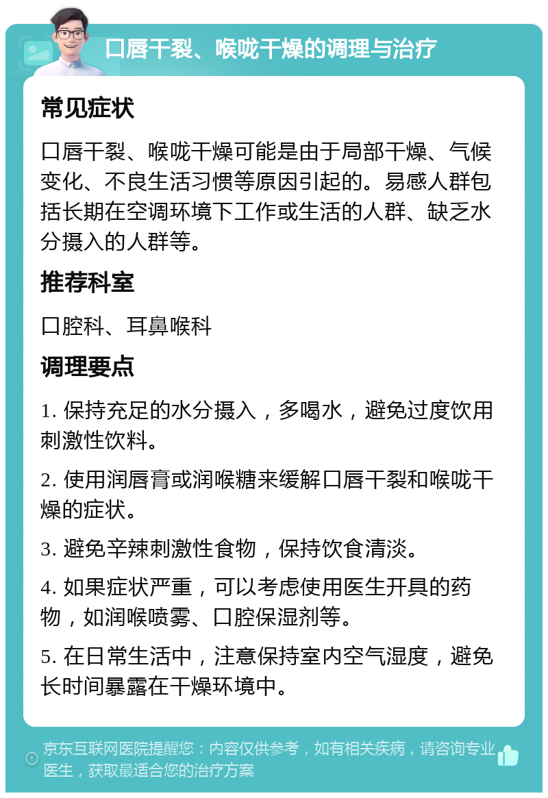 口唇干裂、喉咙干燥的调理与治疗 常见症状 口唇干裂、喉咙干燥可能是由于局部干燥、气候变化、不良生活习惯等原因引起的。易感人群包括长期在空调环境下工作或生活的人群、缺乏水分摄入的人群等。 推荐科室 口腔科、耳鼻喉科 调理要点 1. 保持充足的水分摄入，多喝水，避免过度饮用刺激性饮料。 2. 使用润唇膏或润喉糖来缓解口唇干裂和喉咙干燥的症状。 3. 避免辛辣刺激性食物，保持饮食清淡。 4. 如果症状严重，可以考虑使用医生开具的药物，如润喉喷雾、口腔保湿剂等。 5. 在日常生活中，注意保持室内空气湿度，避免长时间暴露在干燥环境中。