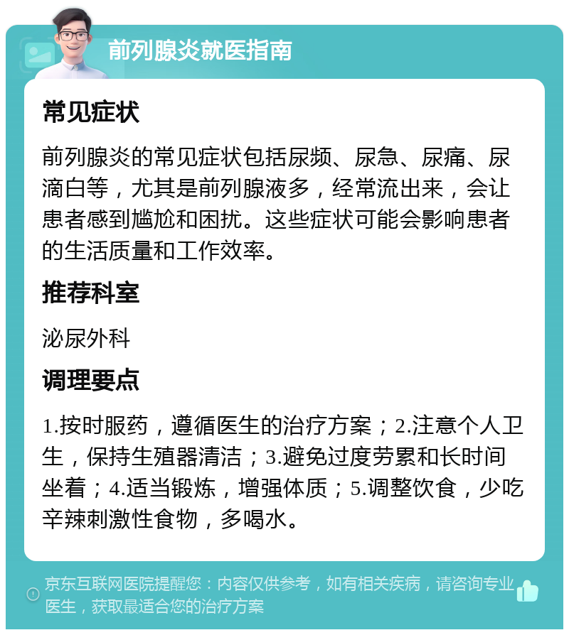 前列腺炎就医指南 常见症状 前列腺炎的常见症状包括尿频、尿急、尿痛、尿滴白等，尤其是前列腺液多，经常流出来，会让患者感到尴尬和困扰。这些症状可能会影响患者的生活质量和工作效率。 推荐科室 泌尿外科 调理要点 1.按时服药，遵循医生的治疗方案；2.注意个人卫生，保持生殖器清洁；3.避免过度劳累和长时间坐着；4.适当锻炼，增强体质；5.调整饮食，少吃辛辣刺激性食物，多喝水。