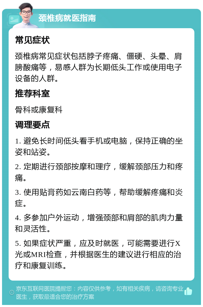 颈椎病就医指南 常见症状 颈椎病常见症状包括脖子疼痛、僵硬、头晕、肩膀酸痛等，易感人群为长期低头工作或使用电子设备的人群。 推荐科室 骨科或康复科 调理要点 1. 避免长时间低头看手机或电脑，保持正确的坐姿和站姿。 2. 定期进行颈部按摩和理疗，缓解颈部压力和疼痛。 3. 使用贴膏药如云南白药等，帮助缓解疼痛和炎症。 4. 多参加户外运动，增强颈部和肩部的肌肉力量和灵活性。 5. 如果症状严重，应及时就医，可能需要进行X光或MRI检查，并根据医生的建议进行相应的治疗和康复训练。