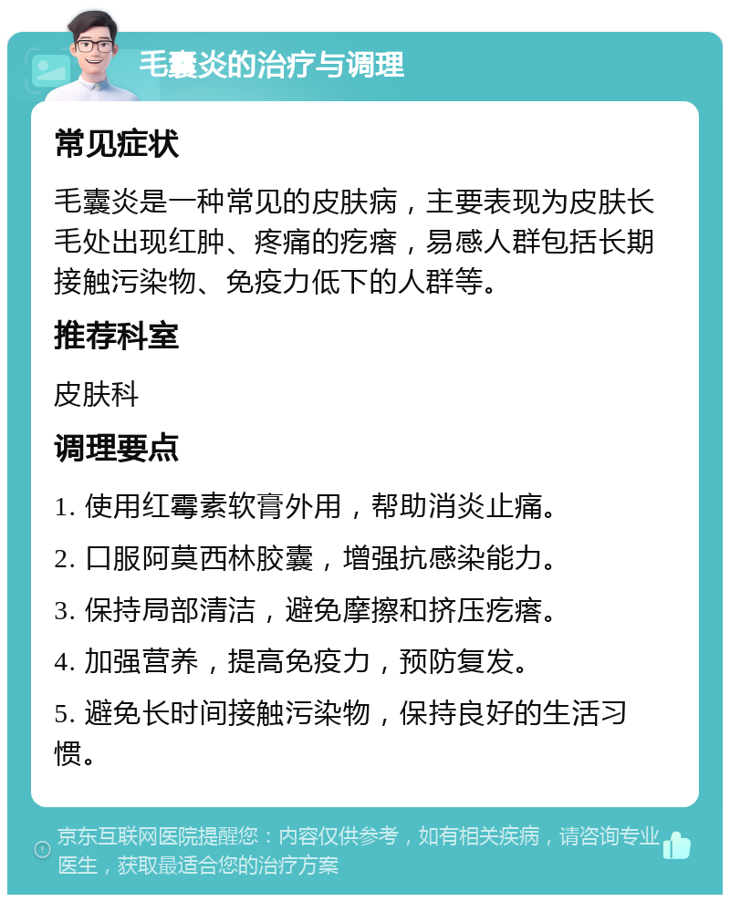 毛囊炎的治疗与调理 常见症状 毛囊炎是一种常见的皮肤病，主要表现为皮肤长毛处出现红肿、疼痛的疙瘩，易感人群包括长期接触污染物、免疫力低下的人群等。 推荐科室 皮肤科 调理要点 1. 使用红霉素软膏外用，帮助消炎止痛。 2. 口服阿莫西林胶囊，增强抗感染能力。 3. 保持局部清洁，避免摩擦和挤压疙瘩。 4. 加强营养，提高免疫力，预防复发。 5. 避免长时间接触污染物，保持良好的生活习惯。