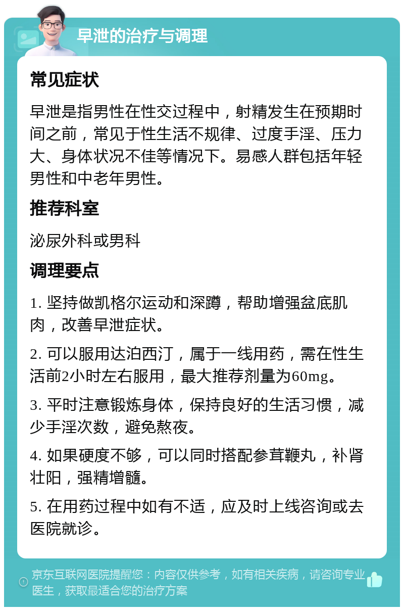 早泄的治疗与调理 常见症状 早泄是指男性在性交过程中，射精发生在预期时间之前，常见于性生活不规律、过度手淫、压力大、身体状况不佳等情况下。易感人群包括年轻男性和中老年男性。 推荐科室 泌尿外科或男科 调理要点 1. 坚持做凯格尔运动和深蹲，帮助增强盆底肌肉，改善早泄症状。 2. 可以服用达泊西汀，属于一线用药，需在性生活前2小时左右服用，最大推荐剂量为60mg。 3. 平时注意锻炼身体，保持良好的生活习惯，减少手淫次数，避免熬夜。 4. 如果硬度不够，可以同时搭配参茸鞭丸，补肾壮阳，强精增髓。 5. 在用药过程中如有不适，应及时上线咨询或去医院就诊。