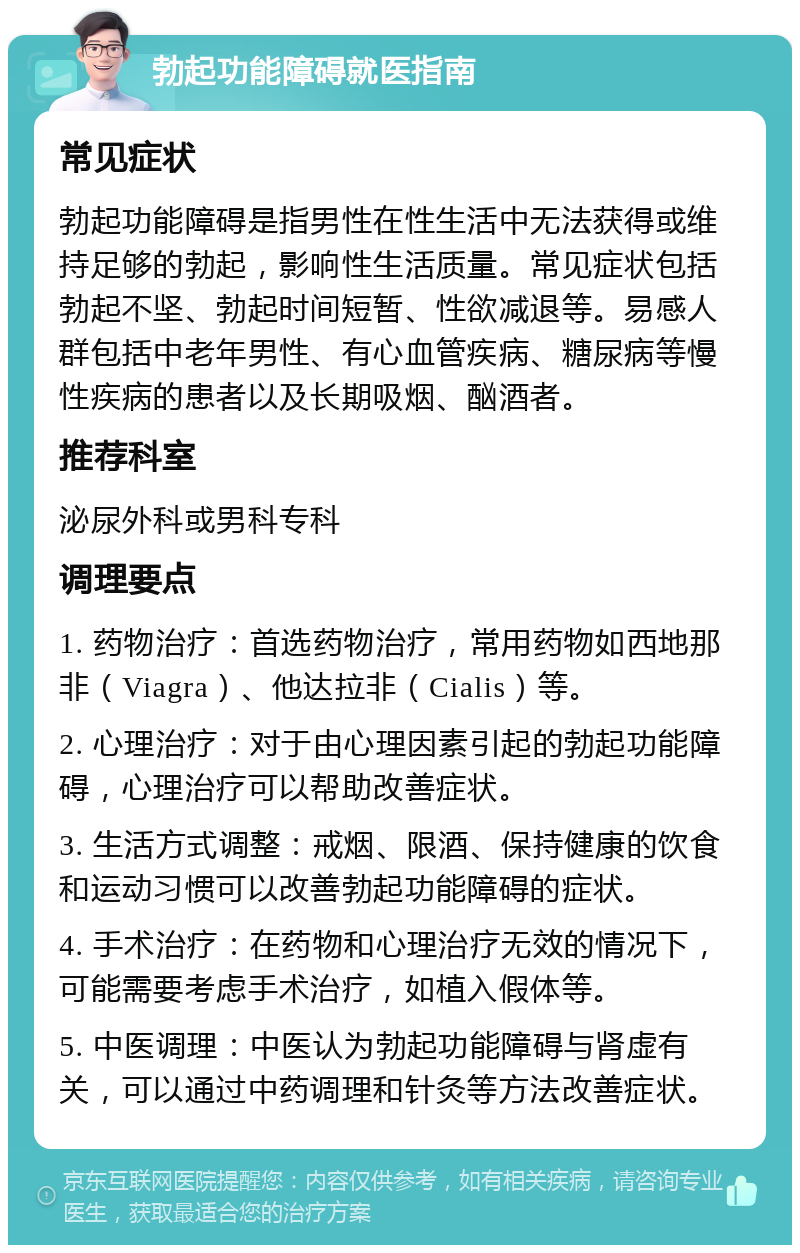 勃起功能障碍就医指南 常见症状 勃起功能障碍是指男性在性生活中无法获得或维持足够的勃起，影响性生活质量。常见症状包括勃起不坚、勃起时间短暂、性欲减退等。易感人群包括中老年男性、有心血管疾病、糖尿病等慢性疾病的患者以及长期吸烟、酗酒者。 推荐科室 泌尿外科或男科专科 调理要点 1. 药物治疗：首选药物治疗，常用药物如西地那非（Viagra）、他达拉非（Cialis）等。 2. 心理治疗：对于由心理因素引起的勃起功能障碍，心理治疗可以帮助改善症状。 3. 生活方式调整：戒烟、限酒、保持健康的饮食和运动习惯可以改善勃起功能障碍的症状。 4. 手术治疗：在药物和心理治疗无效的情况下，可能需要考虑手术治疗，如植入假体等。 5. 中医调理：中医认为勃起功能障碍与肾虚有关，可以通过中药调理和针灸等方法改善症状。