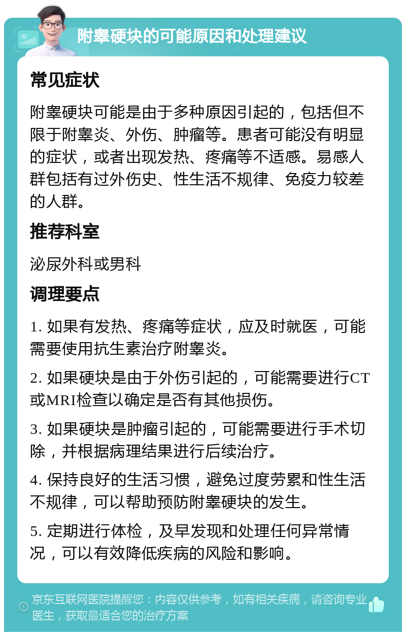 附睾硬块的可能原因和处理建议 常见症状 附睾硬块可能是由于多种原因引起的，包括但不限于附睾炎、外伤、肿瘤等。患者可能没有明显的症状，或者出现发热、疼痛等不适感。易感人群包括有过外伤史、性生活不规律、免疫力较差的人群。 推荐科室 泌尿外科或男科 调理要点 1. 如果有发热、疼痛等症状，应及时就医，可能需要使用抗生素治疗附睾炎。 2. 如果硬块是由于外伤引起的，可能需要进行CT或MRI检查以确定是否有其他损伤。 3. 如果硬块是肿瘤引起的，可能需要进行手术切除，并根据病理结果进行后续治疗。 4. 保持良好的生活习惯，避免过度劳累和性生活不规律，可以帮助预防附睾硬块的发生。 5. 定期进行体检，及早发现和处理任何异常情况，可以有效降低疾病的风险和影响。