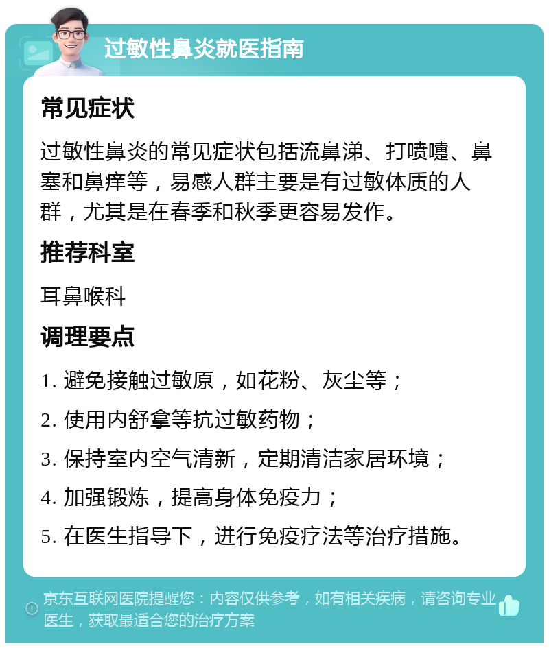 过敏性鼻炎就医指南 常见症状 过敏性鼻炎的常见症状包括流鼻涕、打喷嚏、鼻塞和鼻痒等，易感人群主要是有过敏体质的人群，尤其是在春季和秋季更容易发作。 推荐科室 耳鼻喉科 调理要点 1. 避免接触过敏原，如花粉、灰尘等； 2. 使用内舒拿等抗过敏药物； 3. 保持室内空气清新，定期清洁家居环境； 4. 加强锻炼，提高身体免疫力； 5. 在医生指导下，进行免疫疗法等治疗措施。