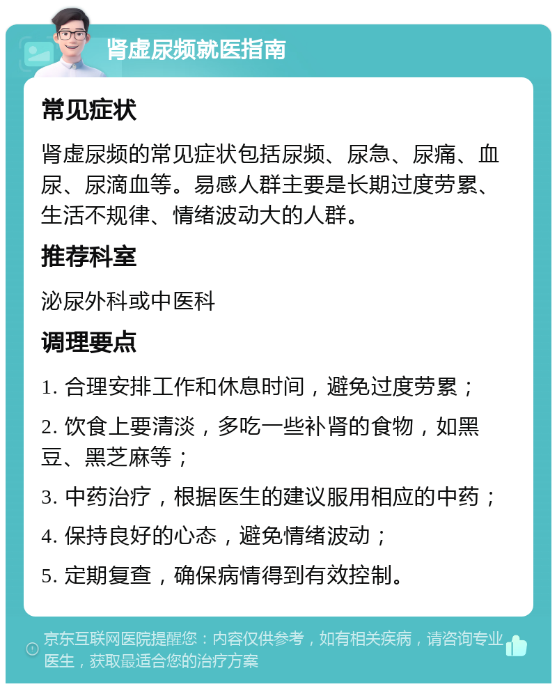 肾虚尿频就医指南 常见症状 肾虚尿频的常见症状包括尿频、尿急、尿痛、血尿、尿滴血等。易感人群主要是长期过度劳累、生活不规律、情绪波动大的人群。 推荐科室 泌尿外科或中医科 调理要点 1. 合理安排工作和休息时间，避免过度劳累； 2. 饮食上要清淡，多吃一些补肾的食物，如黑豆、黑芝麻等； 3. 中药治疗，根据医生的建议服用相应的中药； 4. 保持良好的心态，避免情绪波动； 5. 定期复查，确保病情得到有效控制。