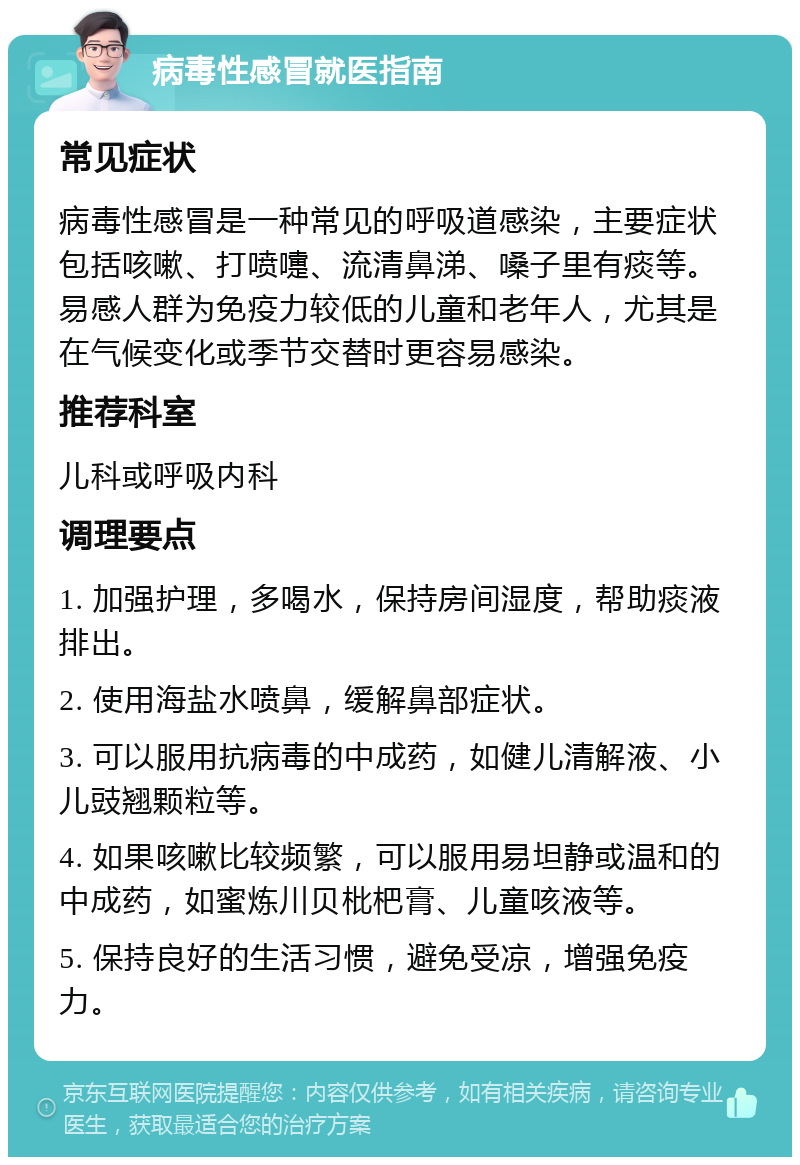 病毒性感冒就医指南 常见症状 病毒性感冒是一种常见的呼吸道感染，主要症状包括咳嗽、打喷嚏、流清鼻涕、嗓子里有痰等。易感人群为免疫力较低的儿童和老年人，尤其是在气候变化或季节交替时更容易感染。 推荐科室 儿科或呼吸内科 调理要点 1. 加强护理，多喝水，保持房间湿度，帮助痰液排出。 2. 使用海盐水喷鼻，缓解鼻部症状。 3. 可以服用抗病毒的中成药，如健儿清解液、小儿豉翘颗粒等。 4. 如果咳嗽比较频繁，可以服用易坦静或温和的中成药，如蜜炼川贝枇杷膏、儿童咳液等。 5. 保持良好的生活习惯，避免受凉，增强免疫力。