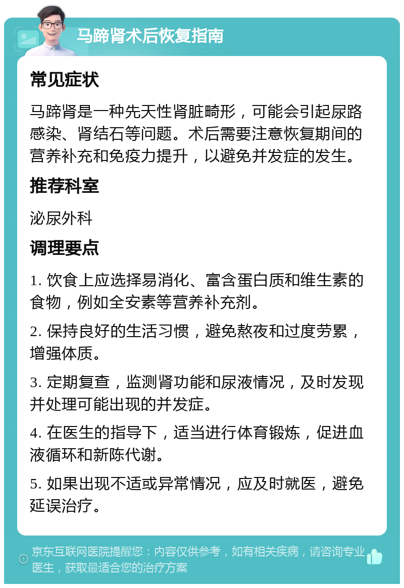 马蹄肾术后恢复指南 常见症状 马蹄肾是一种先天性肾脏畸形，可能会引起尿路感染、肾结石等问题。术后需要注意恢复期间的营养补充和免疫力提升，以避免并发症的发生。 推荐科室 泌尿外科 调理要点 1. 饮食上应选择易消化、富含蛋白质和维生素的食物，例如全安素等营养补充剂。 2. 保持良好的生活习惯，避免熬夜和过度劳累，增强体质。 3. 定期复查，监测肾功能和尿液情况，及时发现并处理可能出现的并发症。 4. 在医生的指导下，适当进行体育锻炼，促进血液循环和新陈代谢。 5. 如果出现不适或异常情况，应及时就医，避免延误治疗。