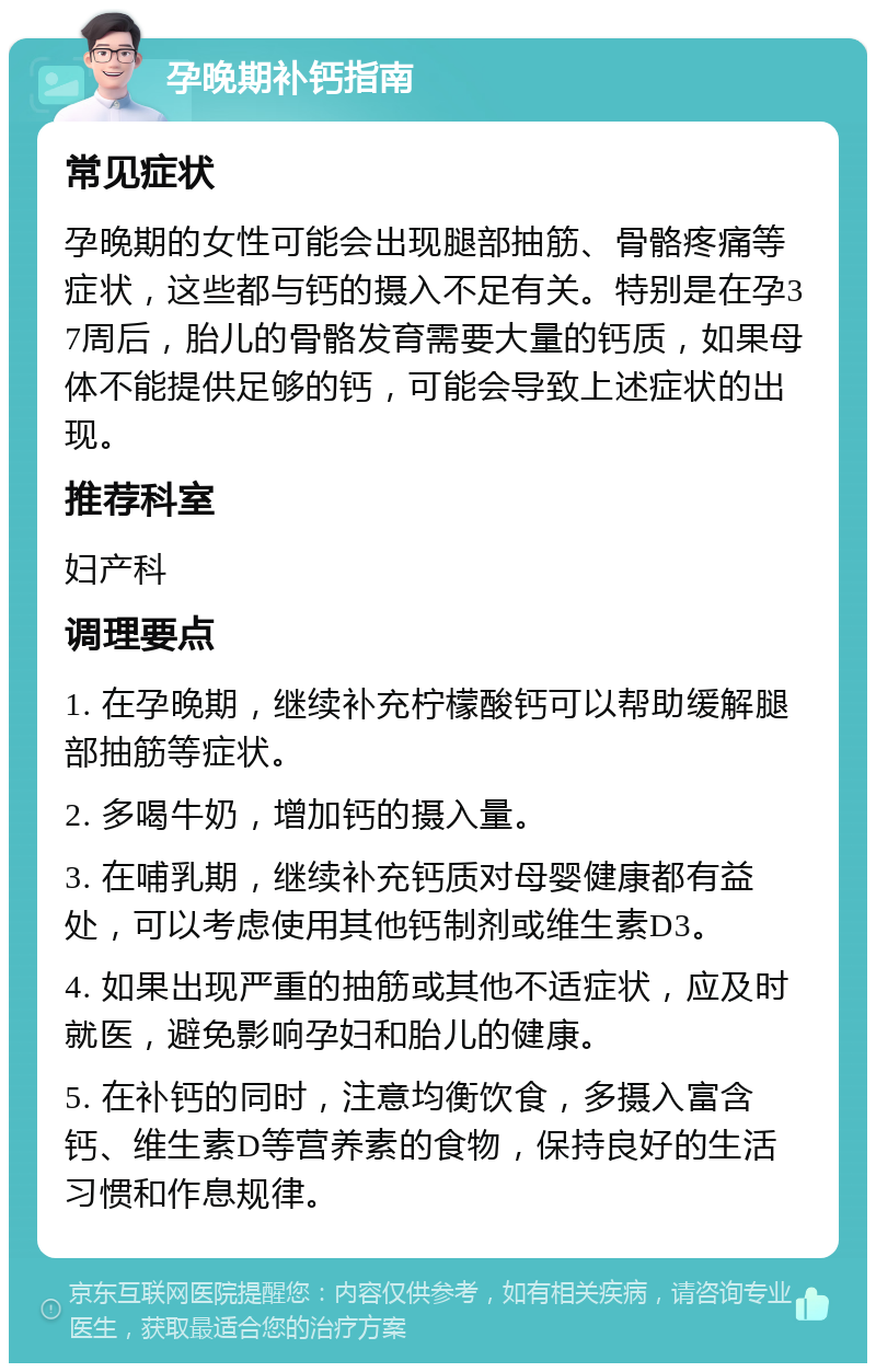 孕晚期补钙指南 常见症状 孕晚期的女性可能会出现腿部抽筋、骨骼疼痛等症状，这些都与钙的摄入不足有关。特别是在孕37周后，胎儿的骨骼发育需要大量的钙质，如果母体不能提供足够的钙，可能会导致上述症状的出现。 推荐科室 妇产科 调理要点 1. 在孕晚期，继续补充柠檬酸钙可以帮助缓解腿部抽筋等症状。 2. 多喝牛奶，增加钙的摄入量。 3. 在哺乳期，继续补充钙质对母婴健康都有益处，可以考虑使用其他钙制剂或维生素D3。 4. 如果出现严重的抽筋或其他不适症状，应及时就医，避免影响孕妇和胎儿的健康。 5. 在补钙的同时，注意均衡饮食，多摄入富含钙、维生素D等营养素的食物，保持良好的生活习惯和作息规律。